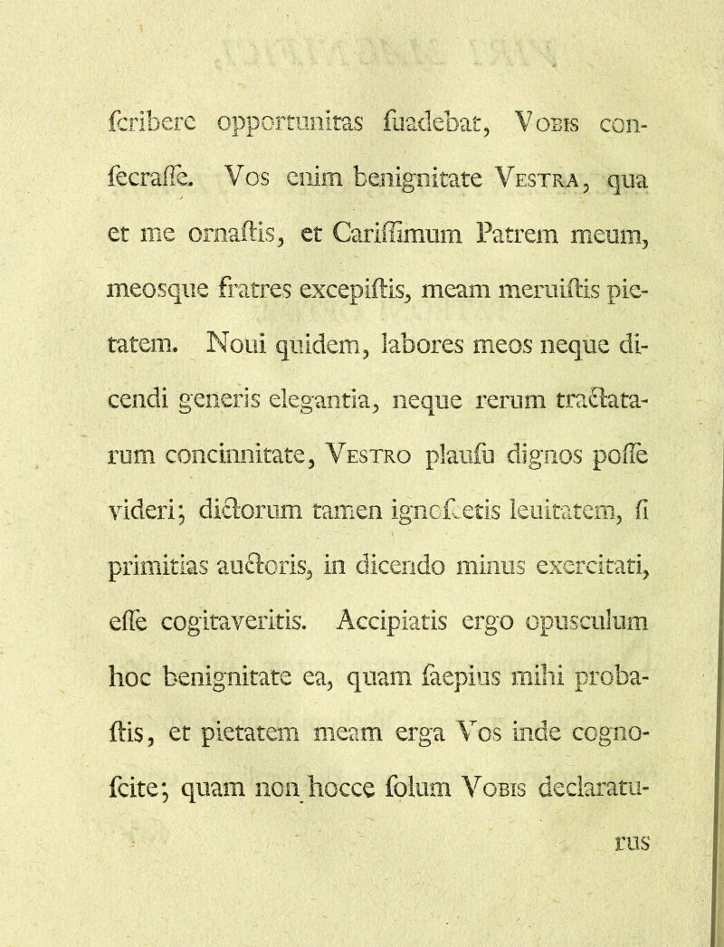 fcrlbere opportunitas fuadebat, Vobis con- fecraffe. Vos enim benignitate Vestra, qua et me omaftis, et Cariffimum Patrem meum, meosque Fratres excepiftis, meam meruiftis pie- tatem. Noui quidem, labores meos neque di- cendi generis elegantia, neque rerum tranata- rum concinnitate, Vestro planfu dignos polle videri; diFtorum tamen ignoPetis lenitatem, fi primitias auctoris, in dicendo minus exercitati, ede cogitaveritis. Accipiatis ergo opusculum hoc benignitate ea, quam faepius mihi proba- bis, et pietatem meam erga Vos inde cogno- fcite; quam non hocce folum Vobis declaratu- rus