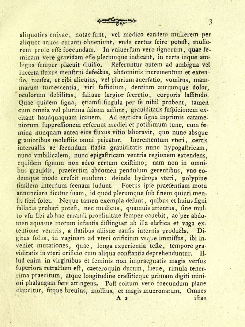 aliquoties enixae, notaefunt, vel medico eandem mulierem per aliquot annos curanti obueniunt, vnde certus fcire poteft, mulie- rem prole effe foecundam. In vniuerfum vero Agnorum, quae fe- minam vere gravidam effe plerumque indicant, in certa inque anv bigua femper placuit diuifio* Referuntur autem ad ambigua vel incerta fluxus menftrui defectus, abdominis incrementum et exten- fio, naufea, et cibi alicuius, vel plurium auerfatio, vomitus, mam- marum tumescentia, viri faitidium, dentium auriumque dolor, oculorum debilitas, faliuae largior fecretio, corporis laffltudo. Quae quidem ligna, etiamli lingula per fe nihil probent, tamen cum omnia vel plurima faltem adfunt, grauiditatis fufpicionem ex- citant haudquaquam inanem. Ad certiora ligna inprimis catame- niorum fuppreffionem referunt medici et potiffimum tunc, cum fe- mina nunquam antea eius fluxus vitio laboravit, quo nunc absque grauioribus moleftiis omni priuatur. Incrementum vteri, certis interuallis ac fecundum ftadia grauiditatis nunc hypogaftricam, nunc vmbilicalem, nunc epigaftricam ventris regionem extendens, equidem fignuin non adeo certum exiftimo; nam non in omni- bus grauidis, praefertirn abdomen pendulum gerentibus, vno eo- deinque modo crefcit ouulum: deinde hydrops vteri, polypiue limilem interdum fcenam ludunt. Foetus ipfe praefentiam motu annunciare dicitur fuam, id quod plerumque fub finem quinti men- lis fleri folet. Neque tamen exempla defunt, quibus et huius ligni fallacia probari potefl, nec medicus, quamuis attentus, line mul- to vfu libi ab hac errandi prociinitate femper cauebit, ac per abdo- men aquasue motum infantis diflinguefc ab illa elaftica et vaga ex- tenlione ventris, a flatibus aiiisue caulis internis produfia* Di- gitus folus, in vaginam ad vteri orificium vsque immiffus, ibi in- veniet mutationes, quae, longa experientia tefle, tempore gra- viditatis in vteri orificio cum aliqua conflantia deprehenduntur. Il- lud enim in virginibus et feminis non impraegnatis magis verfus fuperiora retraclum efl, caeteroquin durum, laeue, rimula tener- rima praeditum, atque longitudine craflitieque primam digiti mini- ani phalangam fere attingens. Poft coitum vero foecundum plane clauditur, fltque breuius, mollius, et magis mucronatum* Omnes A a iftae