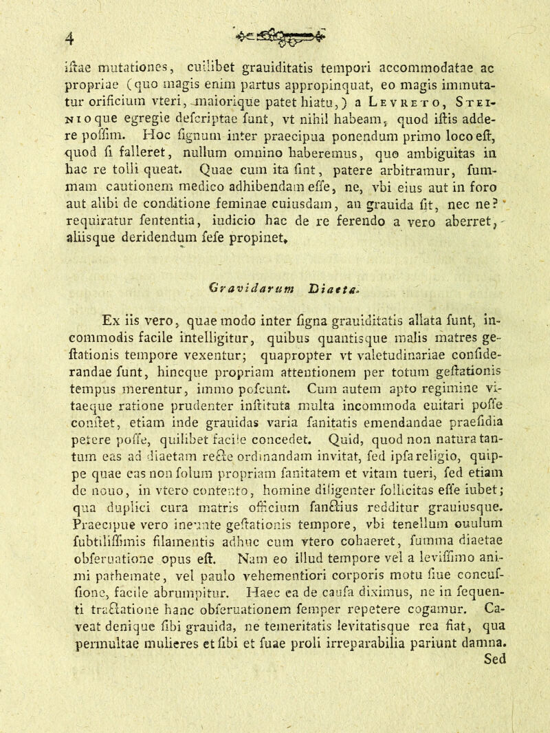 iltae mutationes, cuilibet grauiditatis tempori accommodatae ac propriae (quo magis enim partus appropinquat, eo magis immuta- tur orificium vteri,uuaiorique patet hiatu,) a Levreto, Stei- Nioque egregie defcriptae funt, vt nihil habeam,, quod iftis adde- re poffim. Hoc fignum inter praecipua ponendum primo loco eft, quod fi falleret, nullum omnino haberemus, quo ambiguitas in hac re tolli queat. Quae cum itafint, patere arbitramur, fum- mam cautionem medico adhibendam effe, ne, vbi eius aut in foro aut alibi de conditione feminae cuiusdam, an grauida fit, nec ne? requiratur fententia, iudicio hac de re ferendo a vero aberret, aliis que deridendum fefe propinet* G> avidarum Diaeta, Ex iis vero, quae modo inter figna grauiditatis allata funt, in- commodis facile intelligitur, quibus quantis que malis matres ge~ ftationis tempore vexentur; quapropter vt valetudinariae confide- randaefunt, hincque propriam attentionem per totum gelationis tempus merentur, immo pofcunt. Cum autem apto regimine vi- taeque ratione prudenter infiituta multa incommoda cuitari poffe comlet, etiam inde grauidas varia fanitatis emendandae praefidia petere poffe, quilibet facite concedet. Quid, quod non natura tan- tum eas ad diaetam re&e ordinandam invitat, fed ipfareligio, quip- pe quae eas non folum propriam fanitatem et vitam tueri, fed etiam de nouo, in vtero contento, homine diligenter follicitas effe iubet; qua duplici cura matris officium fan&ius redditur grauiusque. Praecipue vero ineunte gefiationis tempore, vbi tenellum ouulum fubtiliffimis filamentis adhuc cum vtero cohaeret, fumma diaetae obferuatione opus eft. Nam eo illud tempore vel a leviffimo ani- mi pathemate, vel paulo vehementiori corporis motu fiue concuf- fione, facile abrumpitur. Haec ea de caufa diximus, ne in fequen- ti traffcatione hanc obferuationem femper repetere cogamur. Ca- veat denique fibi grauida, ne temeritatis levitatisque rea fiat, qua permultae mulieres et fibi et fuae proli irreparabilia pariunt damna. Sed