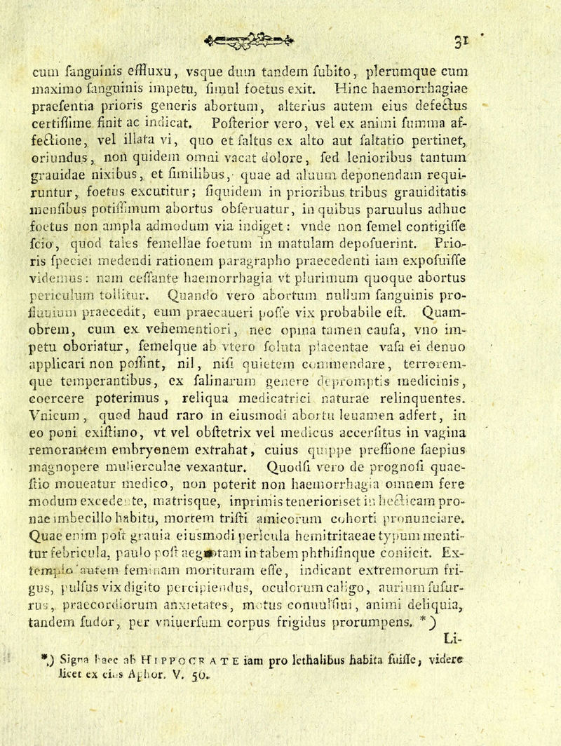 cum fanguinis effluxu, vsque dum tandem fubito r plerumque cum maximo fanguinis impetu, fnnul foetus exit. Hinc haemorrhagiae praefentia prioris generis abortum, alterius autem eius defe£tus certiffime.finit ac indicat. Pofterior vero, vel ex animi fumma af- fectione, vel illata vi, quo etfaltus ex alto aut faltatio pertinet, oriundus , non quidem omni vacat dolorefed lenioribus tantum grauidae nixibus, et fimilibus,- quae ad aluum deponendam requi- runtur, foetus excutitur; fi quidem in prioribus tribus grauiditatis inenfibus potiinmum abortus obferuatur, in quibus paruulus adhuc foetus non ampla admodum via indiget: vnde non femel contigiffe fcio, quod tales femellae foetum in matulam depofuerint. Prio*- ris fpeciei medendi rationem paragrapho praecedenti iam expofuiffe videmus: nam ceffante haemorrhagia Vt plurimum quoque abortus periculum tollitur. Quando vero abortum nullum fanguinis pro- fluuium praecedit, eum praeeaueri poffe vix probabile efl. Quam- obrem, cum ex vehementiori, nec opina tamen caufa, vno im- petu oboriatur, femeique ab vtero foluta placentae vafa ei denuo applicari non poiTmt, nil, ni.fi quietem commendare, terrorem- que temperantibus, ex fali narum genere depromptis medicinis, coercere poterimus , reliqua medicatrici naturae relinquentes. Vnicum , quod haud raro in eiusmodi abortu leuamen adfert, in eo poni exiflimo, vt vel obfietrix vel medicus aecerfitus in vagina remoranrtem embryonem extrahat, cuius quippe preffione faepius magnopere mulierculae vexantur. Quodli vero de prognofi quae- ftio moueatur medico, non poterit non haemorrhagia omnem fere modum excedente, matrisque, inprimis tenerionset in hefticam pro- nae imbecillo habitu, mortem trifti amicorum cohorti pronuneiare. Quae enim po It grani a eiusmodi, pericula hcmitritaeae typum menti- tur febricula, paulo poli aegtfDtam in tabem phthifinque coniicit Ex- templo 'autem feminam morituram effe, indicant extremorum fri- gus, pulfus vix digito percipiendus, oculorum caligo, auriumfufur- rus,. praecordiorum anxietates, motus eonuulliui, animi deliquia, tandem fudor, per vniuerfum corpus frigidus prorumpens. *) Li- *) Signa laec ah H tpfo en? a t E iam pro lethalibus habita fuifie, videre licet ex eks A^hoio V. 5O..