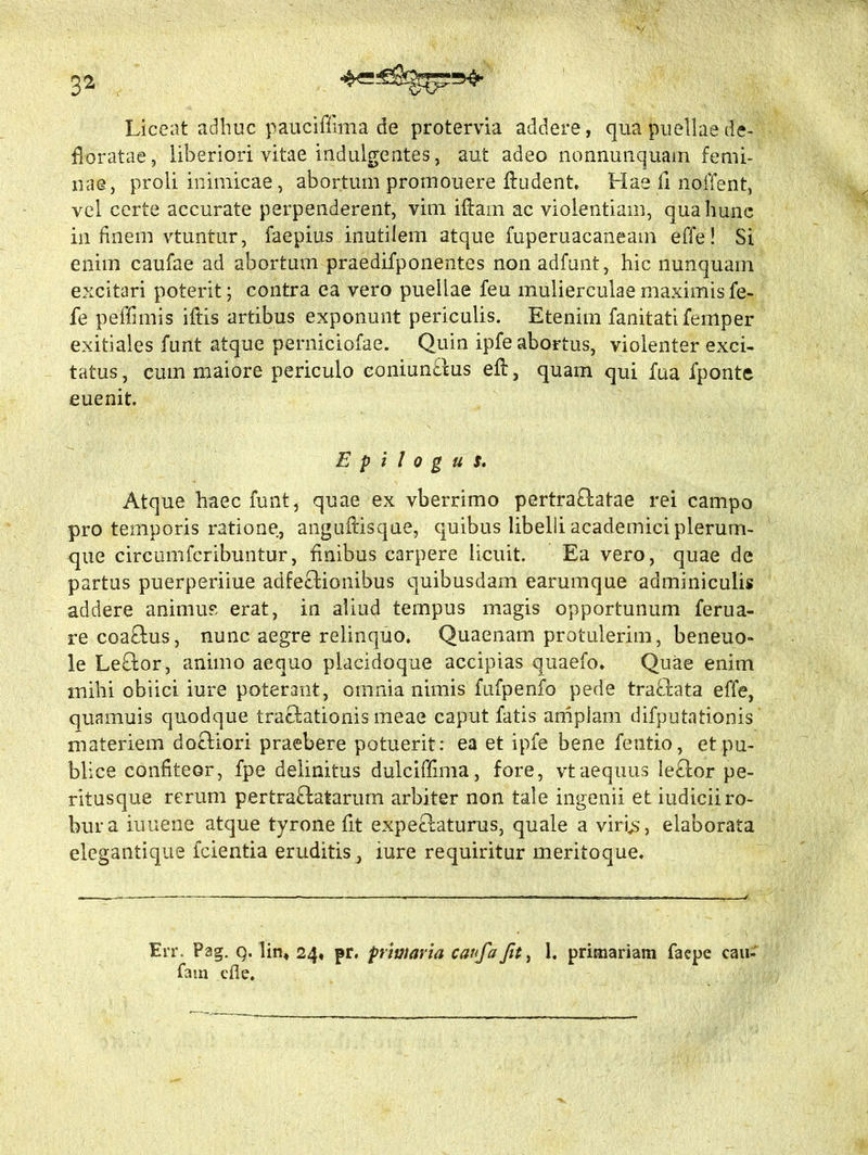 3* Liceat adhuc pauciffima de protervia addere, qua puellae de- floratae, liberiori vitae indulgentes, aut adeo nonnunquam femi- nae, proli inimicae, abortum promouere fludent. Hae fi nolTent, vel certe accurate perpenderent, vim iffam ac violentiam, qua hunc in finem vtuntur, faepius inutilem atque fuperuacaneam effe! Si enim caufae ad abortum praedifponentes non adfunt, hic nunquam excitari poterit; contra ea vero puellae feu mulierculae maximis fe- fe peffimis iftis artibus exponunt periculis. Etenim fanitatifemper exitiales funt atque perniciofae. Quin ipfe abortus, violenter exci- tatus , eum maiore periculo eoniun£lus efi, quam qui fua fponte euenit. E p i 1 o g u s. Atque haec funt, quae ex vberrimo pertra£htae rei campo pro temporis ratione, anguRisque, quibus libelli academici plerum- que circumfcribuntur, finibus carpere licuit. Ea vero, quae de partus puerperiiue adfe£tionibus quibusdam earumque adminiculis addere animus erat, in aliud tempus magis opportunum ferua- recoaftus, nunc aegre relinquo. Quaenam protulerim, beneuo- le Le£lor, animo aequo placidoque accipias quaefo. Quae enim mihi obiici iure poterant, omnia nimis fufpenfo pede tra£lata effe, quamuis quodque traftationis meae caput fatis amplam difputationis materiem do£liori praebere potuerit: ea et ipfe bene fentio, et pu- blice confiteor, fpe delinitus dulciffima, fore, vtaequus Ie£lor pe- ritus que rerum pertra£latarum arbiter non tale ingenii et iudicii ro- bur a iuuene atque tyrone fit expe£!aturus, quale a viris, elaborata elegantique fcientia eruditis, mre requiritur meritoque. Err. Pag. q. lin* 24, pr. primaria caufa fit, 1. primariam faepe cau- fam cfle.