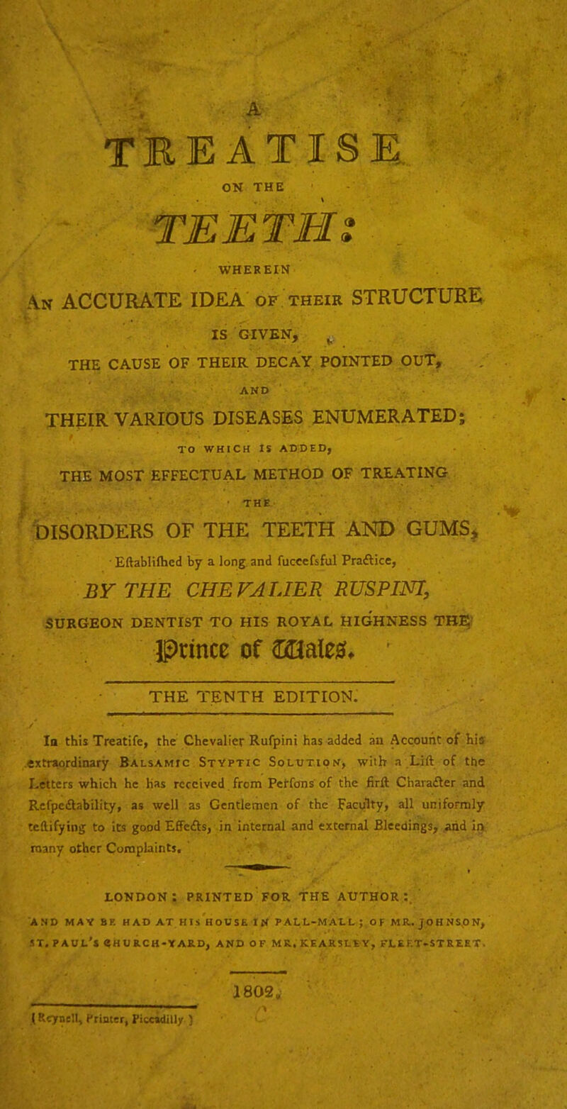 . .A TREATISE. ON THE TEETH s ■ WHEREIN N ACCURATE IDEA of their STRUCTURE IS GIVEN, THE CAUSE OF THEIR DECAY POINTED OUt, AND THpIR VARIOUS DISEASES ENUMERATED; TO WHICH IS ADDED, THE MOST EFFECTUAL METHOD OF TREATING • THE- DISORDERS OF THE TEETH AND GUMS^ • Eftablilhcd by a long, and fuccefsful Praftice, BY THE CHE FALIER RUSPINI, SURGEON DENTIST TO HIS ROYAL HIGHNESS THp; prince of WM, THE TENTH EDITION. la this Treatife, the Chevalier Rufpini has added an Account of his .extraordinary Balsamic Stvptic Solution, with a Lift of the Letters which he Has received from Petfons of the firft Charadler and Refpedlability, as well as Gentlemen of the Faculty, all uniformly teftifying to its good Effedls, in internal and external Bleedings, .aiid in. many other Coraphints, LONDON: PRINTED FOR THE AUTHOR:. AND MAY BR HAD AT HIS HOUSE IN P ALL-MAI. L ; O F MR.. JOHNS.ON, ST. Paul’s eHURCH-YAUD, and of mr.kearsley, fleet-street. i 802„ t Reynell, Printer, Piccidilly )