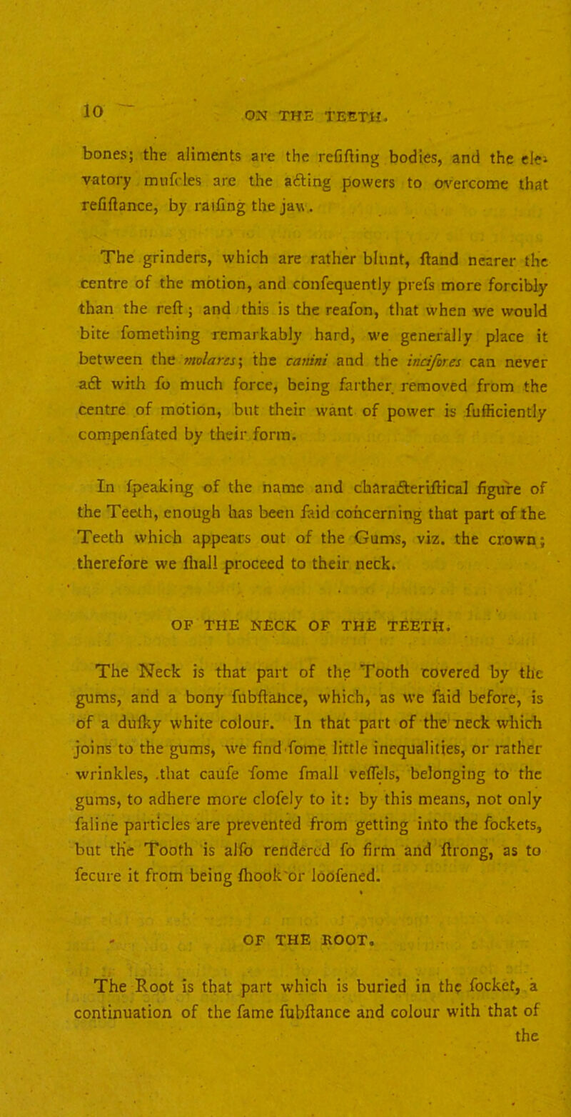 bones; the aliments are the refifting bodies, and the clei vatory miifcles are the afting powers to m'ercome that refiftance, by railing the jaw. The grinders, which are rather blunt, Hand nearer the centre of the motion, and confequently prefs more forcibly than the reft; and this is the reafon, that when we would bite fomething remarkably hard, w-e generally place it between the molares\ the cartini and the indferes can never aft with fo much force, being farther removed from the centre of motion, but their want of power is fufficiently compenfated by their form. In (peaking of the name and charafterlftical figure of the Teeth, enough has been faid concerning that part of the Teeth which appears out of the Gums, viz. the crown; therefore we flial! proceed to their neck. OF THE NECK OP THE TEETH. The Neck is that part of the Tooth covered by the gums, and a bony fubftalice, which, as we faid before, is of a dufky white colour. In that part of the neck which joins to the gums, Ave find fome little inequalities, or rather wrinkles, .that caufe fome fmall vefTels, belonging to the gums, to adhere more clofely to it: by this means, not only faline particles are prevented from getting into the fockets, but the Tooth is alfo rendered fo firm and flrong, as to fecure it from being fhook'or loofened. - OF THE ROOT. The Root is that part which is buried in the focket, a continuation of the fame fubftance and colour with that of the