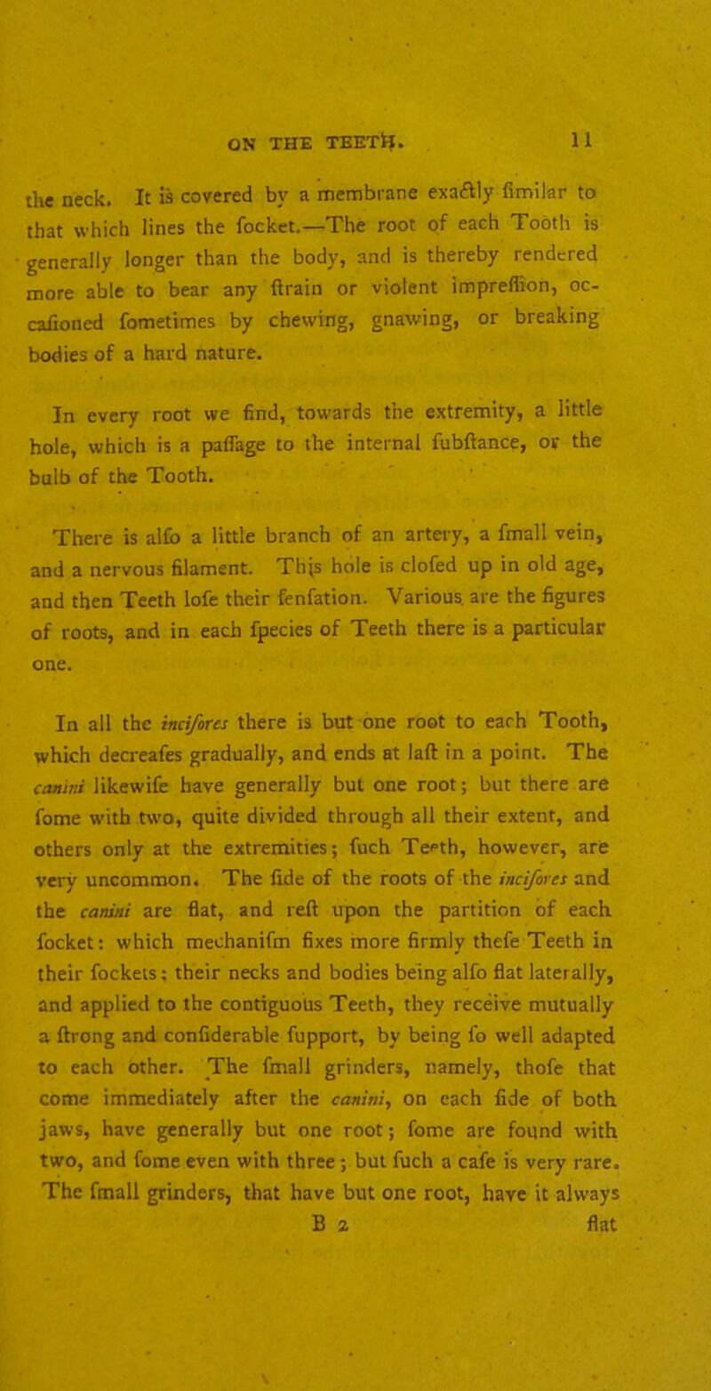 the neck. It is covered by a membrane exaftly fimilar to that which lines the focket,—The root of each Tooth is generally longer than the body, and is thereby rendered more able to bear any drain or violent impreflion, oc- calioned fometimes by chewing, gnawing, or breaking bodies of a hard nature. In every root we find, towards the extremity, a little hole, which is a paflage to the internal fubftance, or the bulb of the Tooth. There is alib a little branch of an artery, a fmall vein, and a nervous filament. Th^s hole is clofed up in old age, and then Teeth lofe their fenfation. Various, are the figures of roots, and in each fpecies of Teeth there is a particular one. In all the incifores there is but one root to each Tooth, which decreafes gradually, and ends at laft in a point. The cantni likewife have generally but one root; but there are fome with two, quite divided through all their extent, and others only at the extremities; fuch Teeth, however, arfe very uncommon.. The fide of the roots of the incifores and the canini are flat, and reft upon the partition of each focket: which mechanifm fixes more firmly thefe Teeth in their fockets; their necks and bodies being alfo flat laterally, and applied to the contiguous Teeth, they receive mutually a ftrong and confiderable fupport, by being lb well adapted to each other. _The fmall grinders, namely, thofe that come immediately after the canini, on each fide of both jaws, have generally but one root; fome are found with two, and fome even with three; but fuch a cafe is very rare. The fmall grinders, that have but one root, have it always B 2 flat