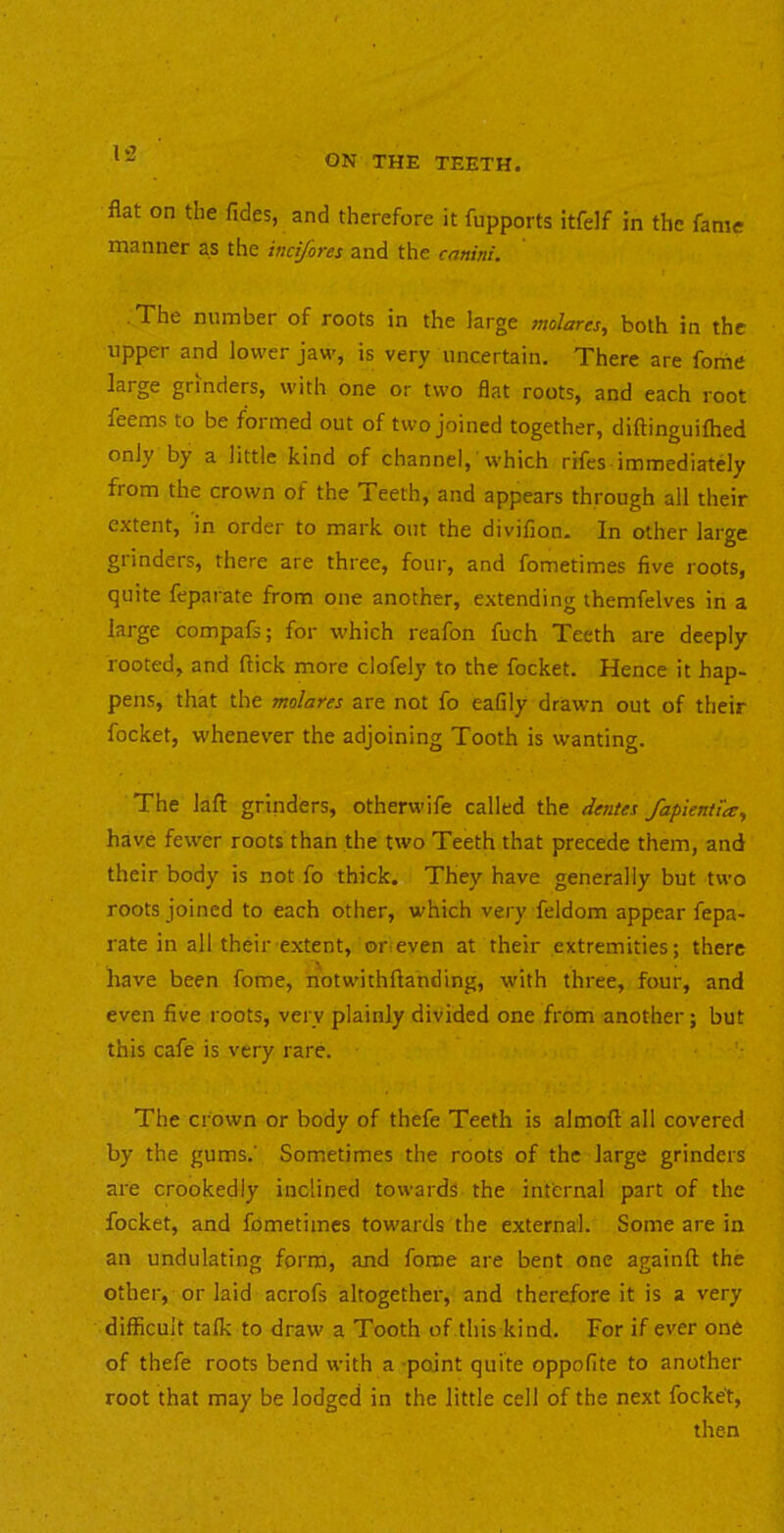 flat on the Tides, and therefore it Tupports itfelf in the fame manner as the indfores and the canini. ■ The number of roots in the large molares, both in the upper and lower jaw, is very uncertain. There are fome large grinders, with one or two flat roots, and each root Teems to be formed out of two joined together, diftinguifhed only by a little kind of channel, which rifes immediately from the crown of the Teeth, and appears through all their extent, in order to mark out the diviflon. In other large grinders, there are three, four, and fometimes five roots, quite feparate from one another, extending themfelves in a large compafs; for which reafon fuch Teeth are deeply rooted, and flick more clofely to the focket. Hence it hap- pens, that the molates are not fo eafily drawn out of their focket, whenever the adjoining Tooth is wanting. The laft grinders, otherwife called the dentes fapienti'ay have fewer roots than the two Teeth that precede them, and their body is not fo thick. They have generally but two roots joined to each other, which very feldom appear fepa- rate in all their extent, or’even at their extremities; there have been fome, notwithflanding, with three, four, and even five roots, very plainly divided one from another; but this cafe is very rare. The crown or body of thefe Teeth is almoft all covered by the gums.' Sometimes the roots of the large grinders are crookedly inclined towards the internal part of the focket, and fometimes towards the external. Some are in an undulating form, and fome are bent one againfl the other, or laid acrofs altogether, and therefore it is a very difficult talk to draw a Tooth of this kind. For if ever one of thefe roots bend with a point quite oppofite to another root that may be lodged in the little cell of the next focket, then