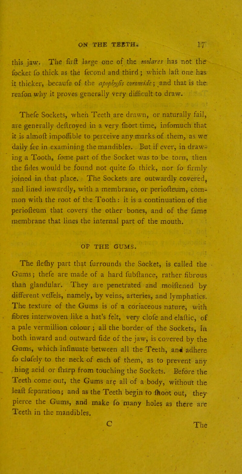 this jaw. The firft large one of the molares has not the' focket fo thick as the feconcl and third ; which laft one has it thicker, becaufe of the apophyjis caromide; and that is the reafon why it proves generally very difficult to draw. Thefe Sockets, when Teeth are drawn, or naturally fail, are generally deflroyed in a very ffiort time, infomuch that it is almoft impoffible to perceive any marks of them, as we daily fee in examining the mandibles. But if ever, in draw- ing a Tooth, fome part of the Socket was to be torn, then the fides would be found not quite fo thick, nor fo firmly joined in that place. The Sockets are outwardly covered, and lined inwardly, with a membrane, or periofteum, com- mon with the root of the Tooth : it is a continuation of the periofteum that covers the other bones, and of the fame membrane that lines the internal part of the mouth. OP THE GUMS. The flefliy part that furrounds the Socket, is called the Gums; thefe are made of a hard fubftance, rather fibrous than glandular. They are penetrated and moiftened by different veffels, namely, by veins, arteries, and lymphatics. The texture of the Gums is of a coriaceous nature, with fibres interwoven like a hat’s felt, very clofe and elaftic, of a pale vermillion colour ; all the border of the Sockets, in both inward and outward fide of the jaw, is covered by the Gums, which infinuate between all the Teeth, and adhere fo clofely to the neck of each of them, as to prevent any hing acid or fliarp from touching the Sockets. Before the Teeth come out, the Gums ar^ all of a body, withoift the leaft fcparation; and as the Teeth begin to fhoot out, they pieice the Gums, and make fo many holes as there are Teeth in the mandibles.