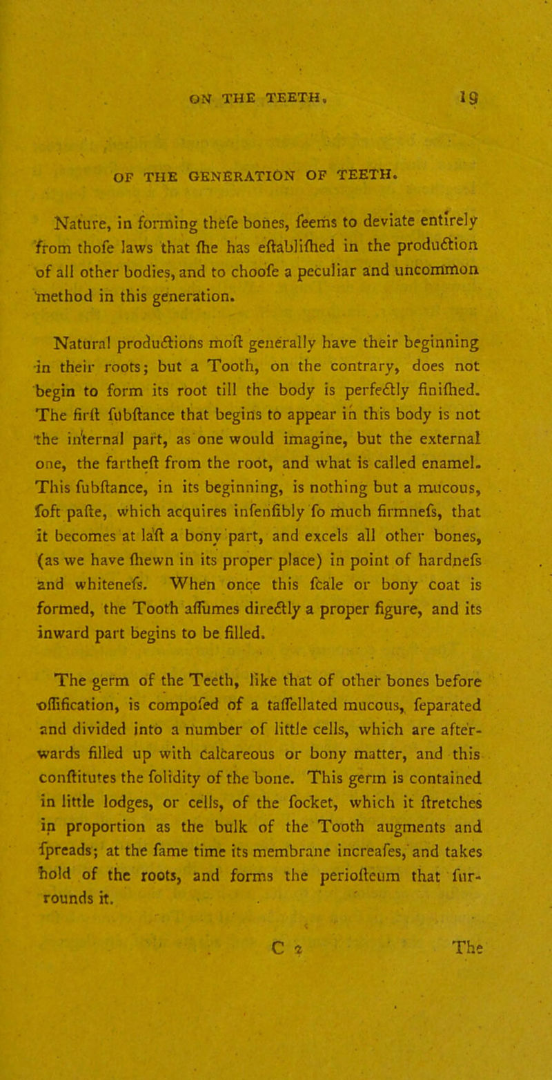OF THE GENERATION OF TEETH. Nature, in forming thefe bones, feeriis to deviate entirely from thofe laws that fhe has eftablifhed in the produftion of all other bodies, and to choofe a peculiar and uncommon method in this generation. Natural produftions mod generally have their beginning •in their roots; but a Tooth, on the contrary, does not begin to form its root till the body is perfectly finiflied. The firlt fubftance that begins to appear in this body is not the internal part, as one would imag-ine, but the external one, the fartheft from the root, and what is called enamel. This fubftance, in its beginning, is nothing but a mucous, foft pafte, which acquires infenfibly fo much firmnefs, that it becomes at la'ft a bony part, and excels all other bones, (as we have ftiewn in its proper place) in point of hardnefs and whitenefs. When once this fcale or bony coat is formed, the Tooth alTumes diredlly a proper figure, and its inward part begins to be filled. The germ of the Teeth, like that of other bones before •oflification, is compofed of a taflellated raucous, feparated and divided into a number of little cells, which are after- wards filled up with Caltareous or bony matter, and this conftitutes the folidity of the bone. This germ is contained in little lodges, or cells, of the foclcet, which it ftretches in proportion as the bulk of the Tooth augments and fpreads; at the fame time its membrane increafes,'and takes hold of the roots, and forms the perioftcura that fur- rounds it.