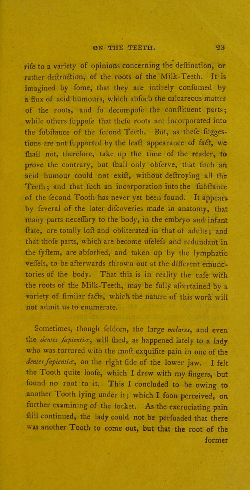 rife to a variety of opinions concerning the deftination, or rather deftruftion, of the roots of the Milk-Teeth. It is imagined by fome, that they are intirely confumed by a flux of acid humours, which abforb the calcareous matter of the roots, and fo decompofe the conftituent parts; while others fuppofe that thefe roots are incorporated into the fubftance of the fecond Teeth. But, as thefe fugges- tions are not fupported by the lead appearance of faft, we fliall not, therefore, take up the time of the reader, to prove the contrary, but fhall only obferve, that fuch an acid humour could not exift, without deftroying all the Teeth; and that fuch an incorporation into the fubftance of the fecond Tooth has never yet been found. It appears, by feveral of the later difcoveries made in anatomy, that many parts neceflfary to the body, in the embryo and infant ftate, are totally loft and obliterated in that of adults; and that thofe parts, which are become ufelefs and redundant in the fyftem, are abforhed, and taken up by the lymphatic veflels, to be afterwards thrown out at the different emunc- tories of the body. That this is in reality the cafe with the roots of the Milk-Teeth, may be fully afeertained by a variety of fimilar fa<fts, which the nature of this work will not admit us to enumerate. Sometimes, though feldom, the large molares, and even the iientes /apienti^, will ftied, as happened lately to a lady who was tortured with the moft exquifite pain in one of the denteffapientite, on the right fide of the lower jaw. I felt the Tooth quite loofe, which I drew with my fingers, but found no root to it. This I concluded to be owing to another Tooth lying under it; which I foon perceived, on further examining of the focket. As the excruciating pain ftill continued, the lady could not be perfuaded that there was another Tooth to come out, but that the root of the former