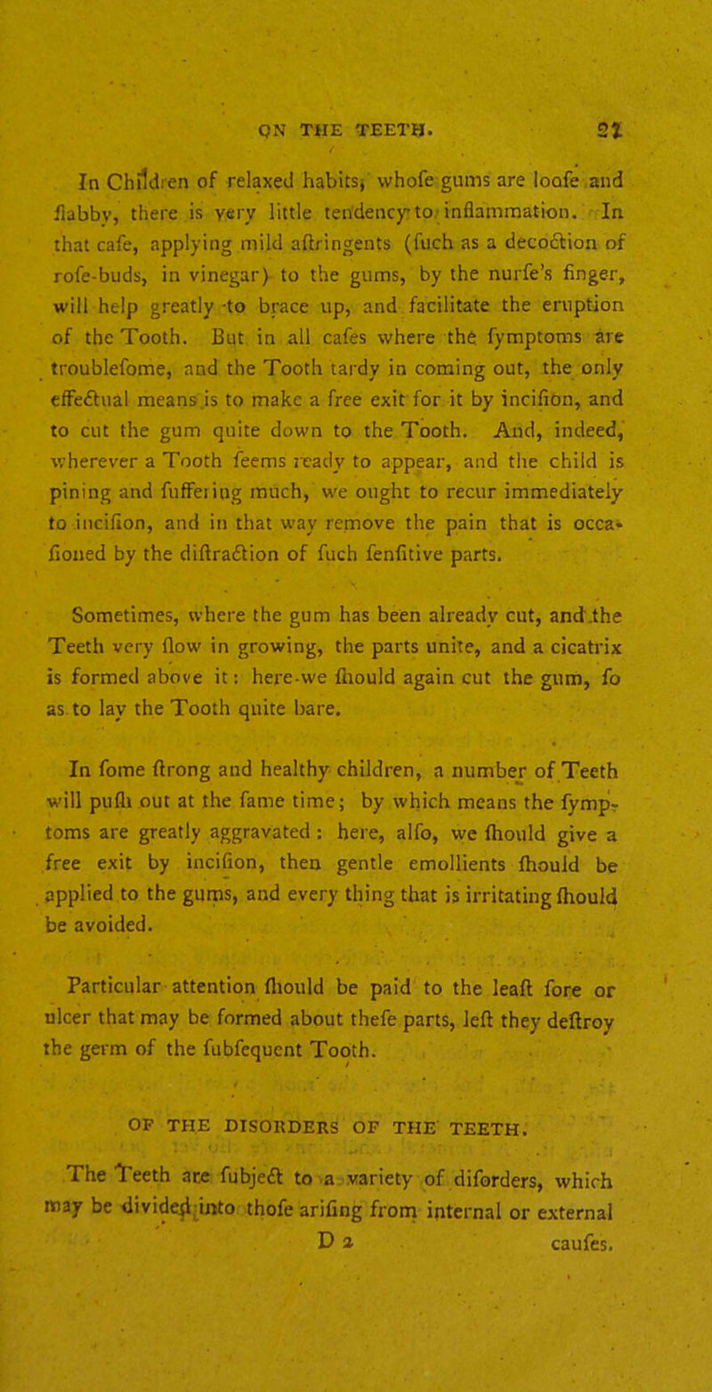 In Children of relaxed habitSj whofe gums are loofe and flabby, there is very little tendency’to-inflammation. In that cafe, applying mild aftringents (fuch as a decoction of rofe-buds, in vinegar) to the gums, by the nurfe’s finger, will help greatly -to brace up, and facilitate the eruption of the Tooth. But in all cafes where the fymptoms are troublefome, and the Tooth tardy in coming out, the only effectual means .is to make a free exit for it by incifion, and to cut the gum quite down to the Tooth. And, indeed, wherever a Tooth feems j-cady’ to appear, and the child is pining and fuffeiing much, w'e ought to recur immediately to incifion, and in that way remove the pain that is occa« fioned by the diftraftion of fuch fenfitive parts. Sometimes, where the gum has been already cut, and.the Teeth very flow in growing, the parts unite, and a cicatrix is formed above it: here-we fiiould again cut the gum, fo as. to lay the Tooth quite bare. In fome ftrong and healthy children, a number of Teeth will pufli out at the fame time; by which means the fympr toms are greatly aggravated: here, alfo, we ftiould give a free exit by incifion, then gentle emollients fhould be applied to the gums, and every thing that is irritating Ihould be avoided. Particular attention fltould be paid to the leaft fore or ulcer that may be formed about thefe parts, left they deftroy the germ of the fubfequent Tooth. OF THE DISORDERS OF THE’ TEETH. The Teeth ar.e fubjeft to a .variety of diforders, which may be divide^ jnto thofe arifing from internal or external D a caufes.