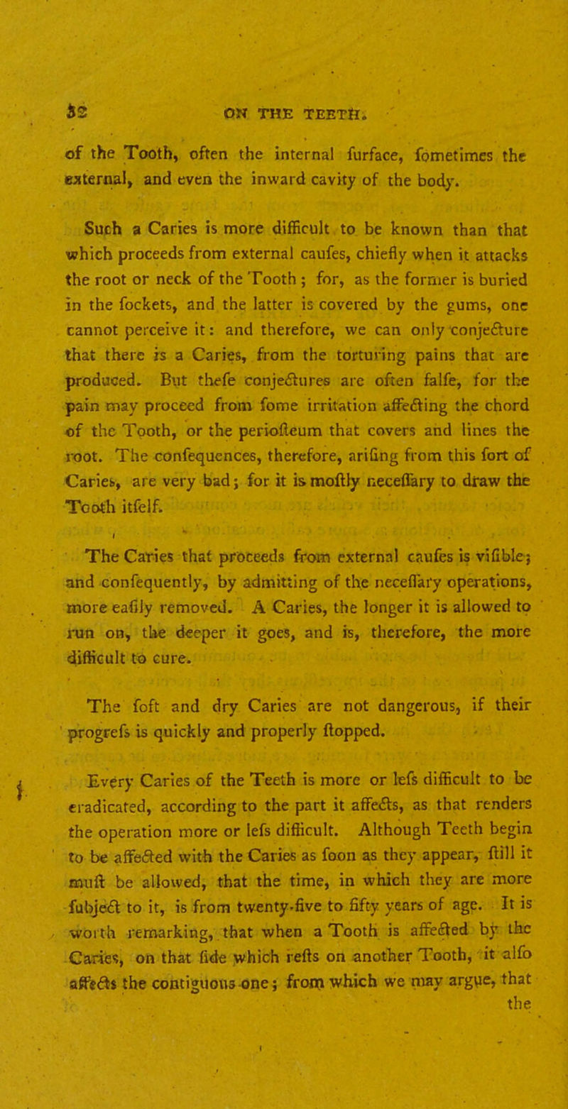 of the Tooth, often the internal furface, fometimcs the ejiternal, and even the inward cavity of the body. Such a Caries is more difficult to be known than that which proceeds from external caufes, chiefly when it attacks the root or neck of the Tooth ; for, as the former is buried in the fockets, and the latter is covered by the gums, one cannot perceive it: and therefore, we can only conjefture that there is a Caries, from the torturing pains that are produced. But thefe conjeftures are often falfe, for the pain may proceed from fome irritation affedfing the chord of the Tooth, or the periofleum that covers and lines the root. The confetjuences, therefore, arifing from this fort of Caries, are very bad; for it is moftly neceflary to dfaw the Tooth itfelf. » The Caries that proceeds from external caufes is vifible; and confequently, by admitting of the neceflary operations, more eafily removed. A Caries, the longer it is allowed to run on, the deeper it goes, and is, therefore, the more difficult to cure. The foft and dry Caries are not dangerous, if their progrefs is quickly and properly flopped. Every Caries of the Teeth is more or lefs difficult to be eradicated, according to the part it affedls, as that renders the operation more or lefs difficult. Although Teeth begin to be affeifted with the Caries as foon as they appear, ftill it muff: be allowed, that the time, in which they are more fubjedl to it, is from twenty.five to fifty years of age. It is worth remarking,. that when a Tooth is afFefted by the Caries, on that fide which refts on another Tooth, it alfo afiftdls the contiguous one; front which we may argye, that the