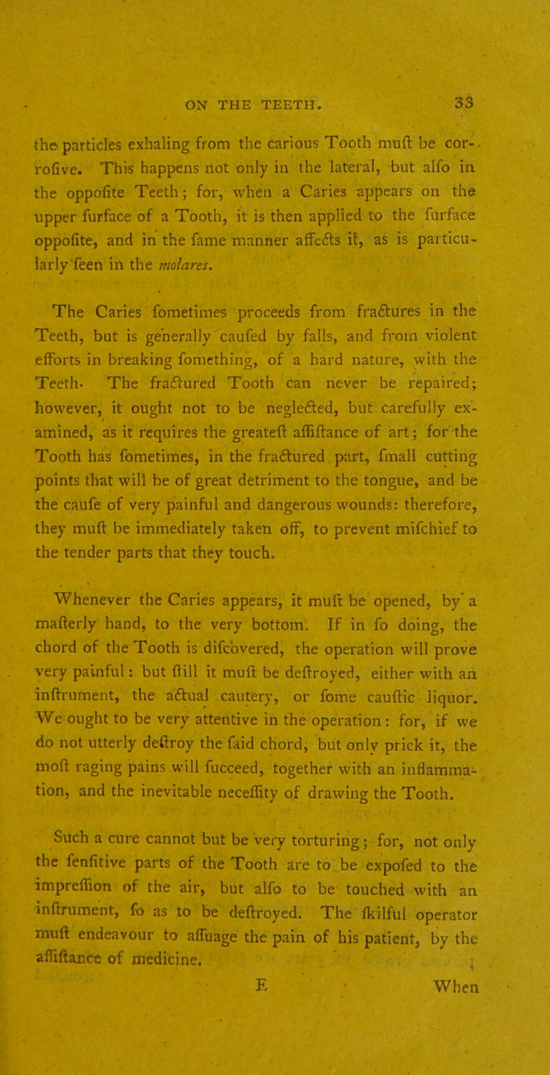 the particles exhaling from the carious Tooth muft be cor-, rofive. This happens not only in the lateral, but alfo in the oppofite Teeth; for, when a Caries appears on the tipper furface of a Tooth, it is then applied to the furface oppofite, and in the fame manner affefts it, as is particu- larly'feen in the molares. The Caries fometimes proceeds from fraftures in the Teeth, but is generally caufed by falls, and from violent efforts in breaking fomething, of a hard nature, with the Teeth. The fraftured Tooth can never be repaired; however, it ought not to be neglefted, but carefully ex- amined, as it requires the greateft affiftance of art; for the Tooth has fometimes, in the fractured part, fmall cutting points that will be of great detriment to the tongue, and be the caufe of very painful and dangerous wounds: therefore, they muft be immediately taken off, to prevent mifehief to the tender parts that they touch. Whenever the Caries appears, it muft be opened, by a mafterly hand, to the very bottom. If in fo doing, the chord of the Tooth is difebvered, the operation will prove very painful: but flill it muft be deftroyed, either with an inftrument, the aftual cautery, or fome cauftic liquor. We ought to be very attentive in the operation : for, if we do not utterly deftroy the faid chord, but only prick it, the moft raging pains will fucceed, together with an inflamma- tion, and the inevitable neceffity of drawing the Tooth. Such a cure cannot but be very torturing; for, not only the fenfitive parts of the Tooth are to be expofed to the impreflion of the air, but alfo to be touched with an inftrument, fo as to be deftroyed. The fkilful operator muft endeavour to afluage the pain of his patient, by the affiftance of medicine. E When
