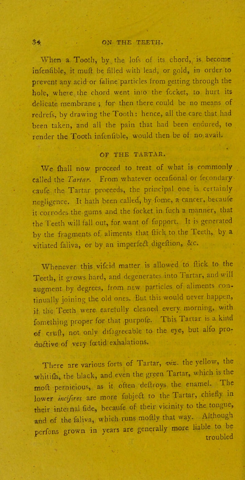 When a Tooth, by the lofs of its chord,/is become infenfible, it muft be filled with lead, or gold, in order to prevent any acid or faline particles from getting through the hole, where the chord went into the fccket, to hurt its delicate membrane ; for then there could be no means of redrefs, by drawing the Tooth : hence, all the care that had been taken, and all the pain that had been endured, to render the Tooth infenfible, would then be of no avail. OF THE TARTAR. We fhall now proceed to treat of what is commonly called the Tartar. From whatever occafional or ferondary caufe the Tartar proceeds, the principal one is certainly negligence. It hath been called, by fome, a cancel, becaufe it corrodes the gums and the focket in fuch a manner, that the Teeth will fall out, for want of fupport. It is generated by the fragments of aliments that ftick to the Teeth, by a vitiated faliva, or by an imperfedt digeftion, &c. Whenever this vifcid matter is allowed to flick to the Teeth, it grows hard, and degenerates into Tartar, and will augment by degrees, from new particles of aliments con- tinually joining the old ones. But this would never happen, if the Teeth were caretully cleaned every morning, with fomething proper for that pnrpofe. This Tartar is a kind of crufl, not only difagreeable to the eye, but alfo pro- dudlive of very foetid'exhalations. Tliere are various forts of Tartar, the yellow, the whitifh, the black, and even the green Tartar, which is the moft pernicious, as it often deftroys the enamel. The lower indfjres are more fubjeft to the Tartar, chiefly m their inteinal fide, becaufe of their vicinity to the tongue, and of the faliva, which runs moftly that way. Although pcrfons grown in years are generally more liable to be ^ ® tf/MiKlpn