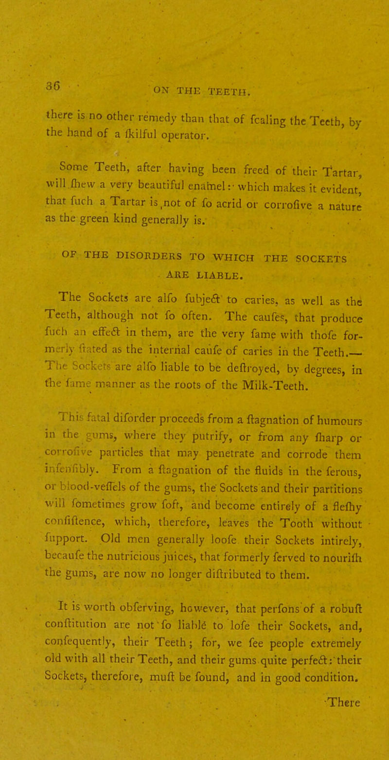 ON THE TEETH. there is no other remedy than that of fcaling the Teeth, by the hand of a fkilful operatoi. Some Teeth, after having been freed of their Tartar, will iliew a very beautiful enaimeh' which makes it evident, that fuch a Tartar is,not of fo acrid or corrofive a nature as the green kind generally is. OF THE DISORDERS TO WHICH THE SOCKETS ARE LIABLE. The Sockets are alfo fubjeft to caries, as well as the Teeth, although not fo often. The caufes, that produce fuch an effeff in them, are the very fame with thofe for- merly (fated as the internal caufe of caries in the Teeth. The Sockets are alfo liable to be deflroyed, bv degrees, in fhe fame manner as the roots of the Milk-Teeth. This fatal diforder pr oceeds from a ftagnation of humours in the gums, where they putrify, or from any fiiarp or corrofive particles that may penetrate and corrode them infenfibly. From a ftagnation of the fluids in the ferous, or blood-vefTels of the gums, the' Sockets and their partitions will fometimes grow foft, and become entirely of a fleftiy confidence, which, therefore, leaves the Tooth without fupport. Old men generally loofe their Sockets intirely, becaufe the nutricious juices, that formerly ferved to nourifh the gums, are now no longer diftributed to them. It is worth obfefving, however, that perfons of a robuft conftitution are not'fo liable to lofe their Sockets, and, corjfequently, their Teeth; for, we fee people extremely old with all their Teeth, and their gums quite perfeft:'their Sockets, therefore, inuft be found, and in good condition. There