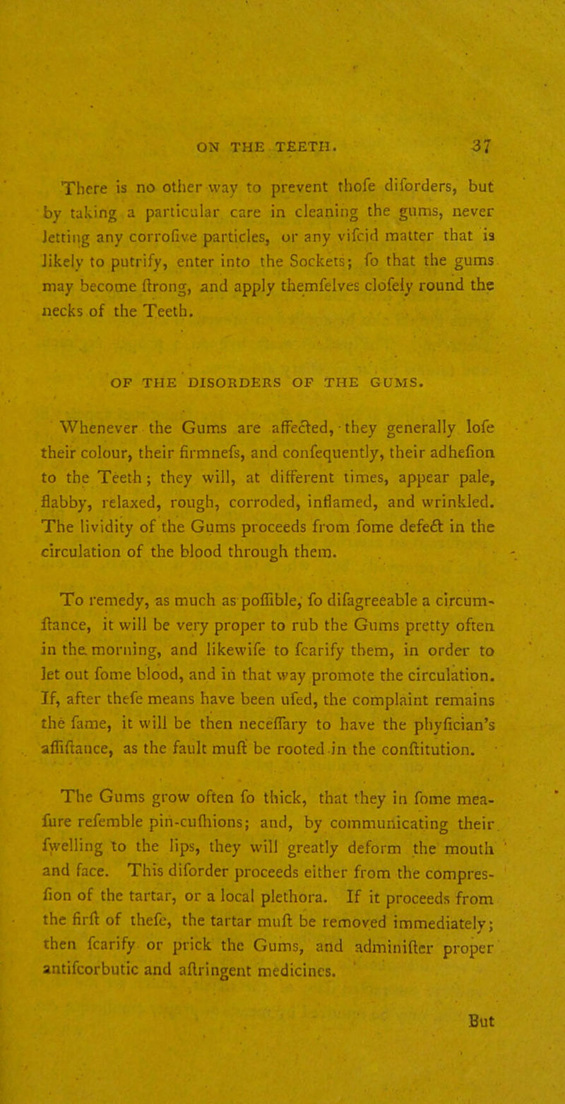There is no other way to prevent thofe diforders, but by taking a particular care in cleaning the gums, never Jetting any corrofive particles, or any vifcid matter that is Jikely to putrify, enter into the Sockets; fo that the gums may become ftrong, and apply themfelves clofely round the necks of the Teeth. OF the DISORDERS OP THE GUMS. Whenever the Gums are affecled, ■ they generally lofe their colour, their firmnefs, and confequently, their adhefion to the Teeth; they will, at different times, appear pale, flabby, relaxed, rough, corroded, inflamed, and wrinkled. The lividity of the Gums proceeds from fome defeft in the circulation of the blood through them. To remedy, as much as poflible,' fo difagreeable a circum' fiance, it will be very proper to rub the Gums pretty often in the morning, and likewife to fcarify them, in order to let out fome blood, and in that way promote the circulation. If, after thefe means have been ufed, the complaint remains the fame, it will be then necefiary to have the phyfician’s afTiftance, as the fault muff be rooted in the conftitution. The Gums grow often fo thick, that they in fome mea- fure referable pin-cufliions; and, by communicating their fwelling to the lips, they will greatly deform the mouth and face. This diforder proceeds either from the compres- fion of the tartar, or a local plethora. If it proceeds from the firfl of thefe, the tartar mufl be removed immediately; ^ * then fcarify or prick the Gums, and adminifter proper antifcorbutic and aflringent medicines. But