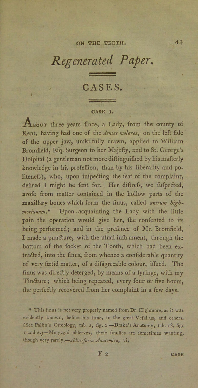 Regenerated Paper. CASES. t CASE I. A-bout three years lince, a Lady, from the county ot Kent, having had one of the dentes molares^ on the left fide of the upper jaw, unikilfully drawn, applied to William Bromfield, Efq. Surgeon to her Majefty, and to St. George’s Hofpital (a gentleman not more diftinguifhed by his maftcrly knowledge in his profeffion, than by his liberality and po- litenefs), who, upon infpefting the feat of the complaint, defired I might be fent for. Her diftrefs, we fufpefted, arofe from matter contained in the hollow parts of the maxillary bones which form the finus, called antrum high- tnorianum.* Upon acquainting the Lady with the little pain the operation would give her, file confented to its being performed; and in the prefence of Mr. Bromfield, I made a punfture, with the ufual inftrument, through the bottom of the focket of the Tooth, which had been ex- trafted, into the finus, from whence a confiderable quantity of very foetid matter, of a difagreeable colour, ifliied. The finus was direftly deterged, by means of a fyringe, with my Tin<£ture; which being repeated, every four or five hours, file perfectly recovered from her complaint in a few days. * This finus is not very properly named from Dr. Highmore, as it was evidently known, before his time, to the great Vefalius, and others. eSce Palfin’s Ofteology, tab 2, fig. 2—Drake’s Anatomy, tab. 18, figs 1 and 2.)—Morgagni obferves, thefe finufles are fometimes wanting, though very ttac\y,—Mvcrfaria Jlnatomica, vi, F 2