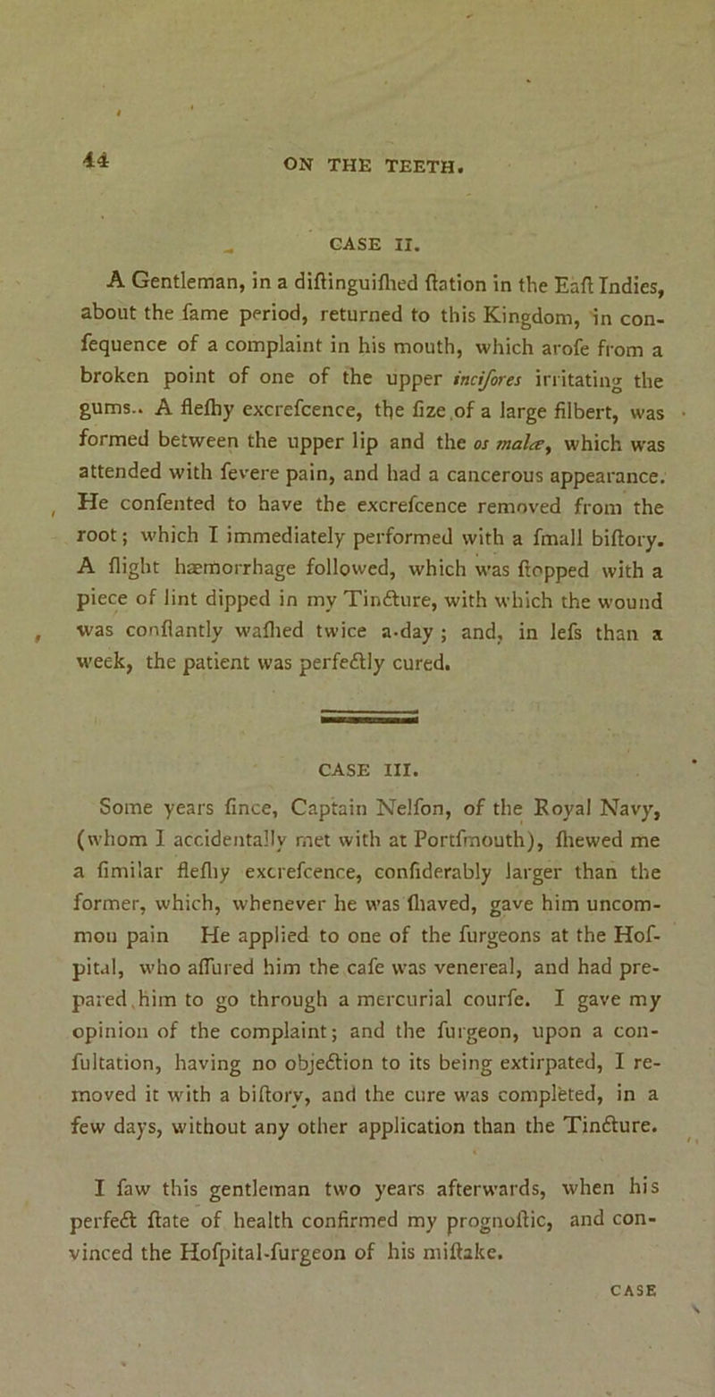 ^ CASE II. A Gentleman, in a diftinguiflied ftation in the Eafl Indies, about the fame period, returned to this Kingdom, in con- fequence of a complaint in his mouth, which arofe from a broken point of one of the upper incifores irritating the gums-. A flefliy excrefcence, the fize of a large filbert, was formed between the upper lip and the os mala^ which was attended with fevere pain, and had a cancerous appearance. ^ He confented to have the excrefcence removed from the root; which I immediately performed with a fmall biftory. A flight haemorrhage followed, which was flopped with a piece of lint dipped in my Tinfture, with which the wound was conflantly waflied twice a-day ; and, in lefs than a week, the patient was perfedlly cured. CASE III. Some years fince. Captain Nelfon, of the Royal Navy, (whom I accidentally met with at Portfmouth), ftiewed me a fimilar flefliy excrefcence, confiderably larger than the former, which, whenever he was fliaved, gave him uncom- mon pain He applied to one of the furgeons at the Hof- pital, who alTured him the cafe was venereal, and had pre- pared.him to go through a mercurial courfe. I gave my opinion of the complaint; and the furgeon, upon a con- fultation, having no objeftion to its being extirpated, I re- moved it with a biftory, and the cure was completed, in a few days, without any other application than the Tinfture. I faw this gentleman two years afterwards, when his perfeft ftate of health confirmed my prognoftic, and con- vinced the Hofpital-furgeon of his miftake.