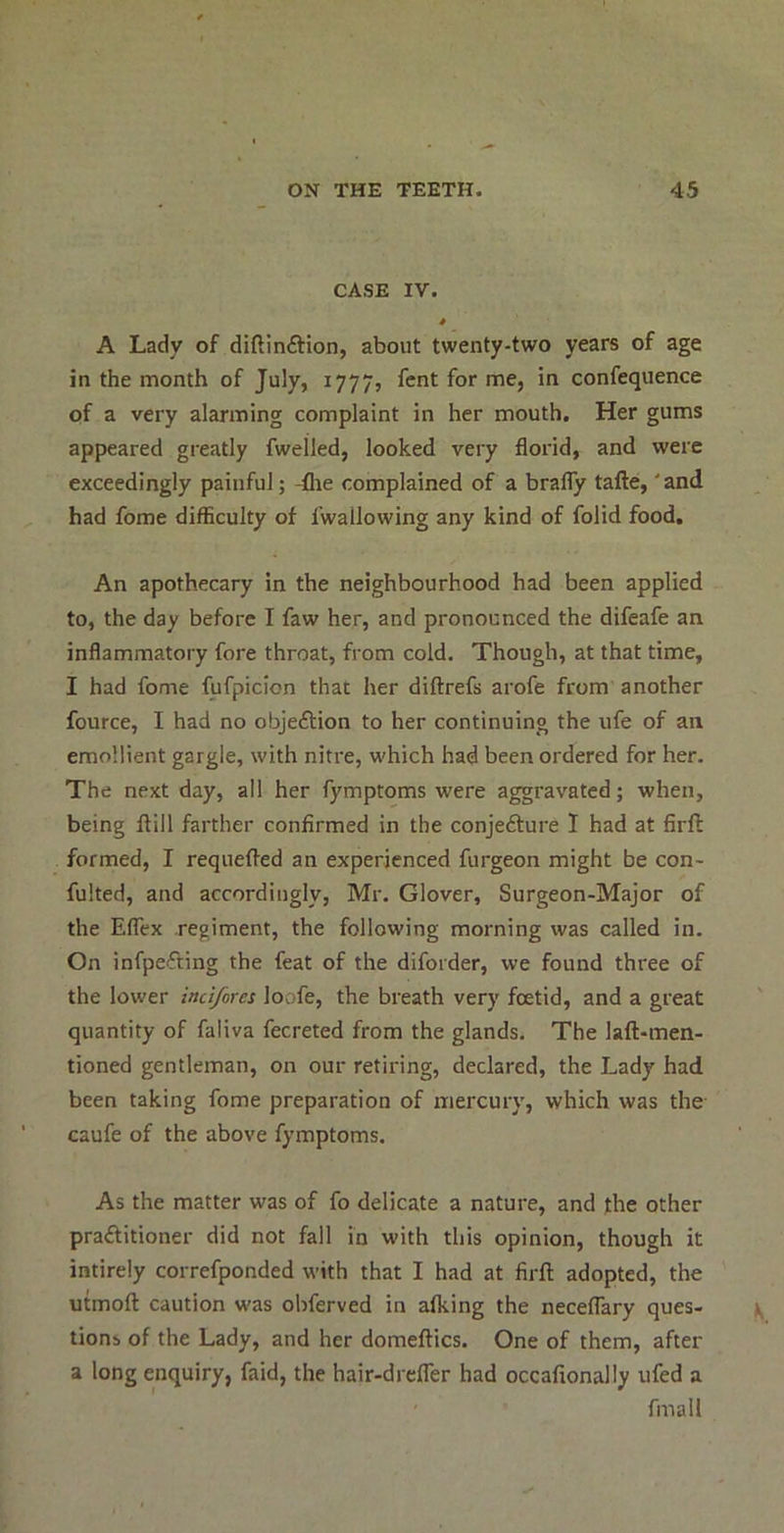 CASE IV. * A Lady of diftinftion, about twenty-two years of age in the month of July, 1777, fcnt for me, in confequence of a very alarming complaint in her mouth. Her gums appeared greatly fwelled, looked very florid, and were exceedingly painful; -flie complained of a braflTy tafte, 'and had fome difficulty of fwallowing any kind of folid food. An apothecary in the neighbourhood had been applied to, the day before I faw her, and pronounced the difeafe an inflammatory fore throat, from cold. Though, at that time, I had fome fufpicion that her diftrefs arofe from another fource, I had no objeftion to her continuing the ufe of an emollient gargle, with nitre, which had been ordered for her. The next day, all her fymptoms were aggravated; when, being ftill farther confirmed in the conjefture 1 had at firft formed, I requefted an experienced furgeon might be con- fulted, and accordingly, Mr. Glover, Surgeon-Major of the Eflex regiment, the following morning was called in. On infpefting the feat of the diforder, we found three of the lower indfores loofe, the breath very foetid, and a great quantity of faliva fecreted from the glands. The laft-men- tioned gentleman, on our retiring, declared, the Lady had been taking fome preparation of mercury, which was the caufe of the above fymptoms. As the matter was of fo delicate a nature, and the other praftitioner did not fall in with this opinion, though it intirely correfponded with that I had at firft adopted, the utmoft caution was obferved in afking the neceflary ques- tions of the Lady, and her domeftics. One of them, after a long enquiry, faid, the hair-drcflTer had occafionally ufed a fmall