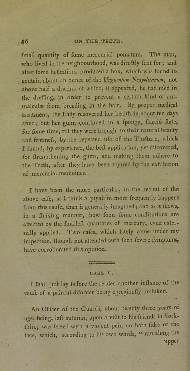 finall quantity of fome mercurial pomatum. The man, who lived in the neighbourhood, was direftly fent for; and after fome helitation, produced a box, which w’as found to contain about an ounce of the Unguentum Neapolitamm, not above half a drachm of which, it appeared, he had ufed in the drelling, in order to prevent a certain kind of ani- malculae from breeding in the hair. By. proper medical treatment, the Lady recovered her health in about ten days after; but her gums continued in a fpongy, flaccid ftate, for fome time, till they were brought to thtir natural beauty and firmnefs, by the repeated ufe of the Tinfture, which I found, by experience, the beft application, yet difeovered, for ftrengthening the gums, and making them adhere to the Teeth, after they have been injured by the exhibition of mercurial medicines. I have been the more particular, in the recital of the above cafe, as I think a ptyalifm more frequently happens from this caufe, than is generally imagined ; and as it lliews, in a ftriking manner, how foon fome conftitutions are affefted by the fmallefl: quantities of mercury, even exter- nally applied. Two cafes, which lately came under my jnfpeftion, though not attended with fuch fevere fymptoms, have corroborated this opinion. ^ CASE V. I lhall juft lay before the reader another inflance of the caufe of a painful diforder being egregioufly miftaken. t An Officer of the Guards, about twenty-three years of age, being, laft autumn, upon a viCt to his friends in York- lliire, was feized with a violent pain on both fides of the face, which, according to his own words, “ ran along the upper