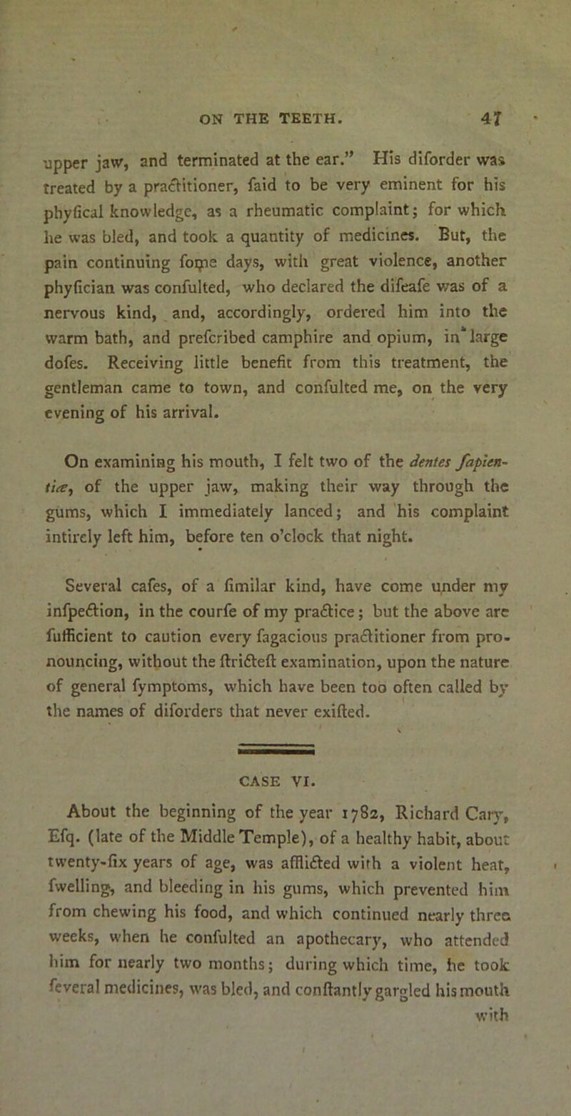 upper jaw, and terminated at the ear.” His diforder was treated by a practitioner, faid to be very eminent for his phyfical knowledge, as a rheumatic complaint; for which he was bled, and took a quantity of medicines. But, the pain continuing foipe days, with great violence, another phyfician was confulted, who declared the difeafe was of a nervous kind, and, accordingly, ordered him into the warm bath, and prefcribed camphire and opium, in‘large dofes. Receiving little benefit from this treatment, the gentleman came to town, and confulted me, on the very evening of his arrival. On examining his mouth, I felt two of the dentes faplen- tia^ of the upper jaw, making their way through the gums, which I immediately lanced; and his complaint intirely left him, before ten o’clock that night. Several cafes, of a fimilar kind, have come under my infpeftion, in the courfe of my practice; but the above are fufficient to caution every fagacious praflitioner from pro- nouncing, without the ftrifteft examination, upon the nature of general fymptoms, which have been too often called by the names of diforders that never exifted. CASE VI. About the beginning of the year 1782, Richard Car}’, Efq. (late of the Middle Temple), of a healthy habit, about twenty-fix years of age, was afflifted with a violent heat, fwelling, and bleeding in his gums, which prevented him from chewing his food, and which continued nearly three weeks, when he confulted an apothecary, who attended him for nearly two months; during which time, he took feveral medicines, was bled, and conftantly gargled his mouth with