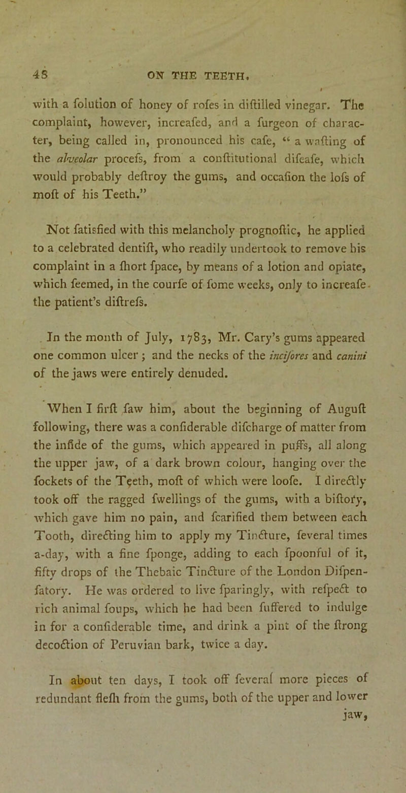 with a folution of honey of rofes in diftilled vinegar. The complaint, however, increafed, and a furgeon of charac- ter, being called in, pronounced his cafe, “ a wafting of the alnieolar procefs, from a conftitutional difeafe, which would probably deftroy the gums, and occalion the lofs of moft of his Teeth.” Not fatisfied with this melancholy prognoftic, he applied to a celebrated dentift, who readily undertook to remove his complaint in a ftiort fpace, by means of a lotion and opiate, which feemed, in the courfe of feme weeks, only to increafe. the patient’s diftrefs. In the month of July, 1783, Mr. Cary’s gums appeared one common ulcer; and the necks of the indjores and canini of the jaws were entirely denuded. When I firft faw him, about the beginning of Auguft following, there was a confiderable difeharge of matter from the infide of the gums, which appeared in puffs, all along the upper jaw, of a dark brown colour, hanging over the fockets of the T^eth, moft of which were loofe. I direftly took off the ragged fwellings of the gums, with a biftory, Avhich gave him no pain, and fcarified them between each Tooth, direfting him to apply my Tindlure, feveral times a-day, with a fine fponge, adding to each fpoonful of it, fifty drops of the Thebaic Timfture of the London Difpen- fatory. He was ordered to live fparingly, with refpeft to rich animal foups, which he had been fuffered to indulge in for a confiderable time, and drink a pint of the ftrong decoftion of Peruvian bark, twice a day. In a^ut ten days, I took off feveral more pieces of redundant flefli from the gums, both of the upper and lower jaw,