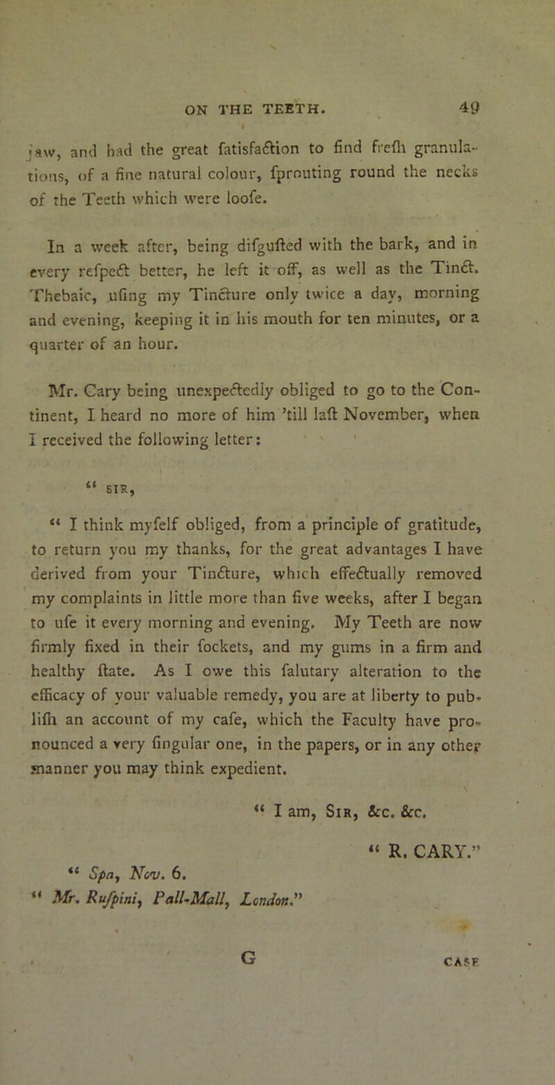 jnw, and had the great fatisfaftion to find frefli granula- tions, of a fine natural colour, fprnuting round the necks of the Teeth which were loofe. In a week after, being difgufted with the bark, and in every refpeft better, he left it off, as well as the Tinft. Thebaic, ufing my Tincture only twice a day, morning and evening, keeping it in his mouth for ten minutes, or a quarter of an hour. Mr. Gary being unexpeftedly obliged to go to the Con- tinent, I heard no more of him ’till laft November, when I received the following letter; “ SIR, “ I think myfelf obliged, from a principle of gratitude, to return you my thanks, for the great advantages I have derived from your Tinfture, which elfeftually removed my complaints in little more than five weeks, after I began to life it every morning and evening, My Teeth are now firmly fixed in their fockets, and my gums in a firm and healthy ftate. As I owe this falutary alteration to the efficacy of your valuable remedy, you are at liberty to pub. lifh an account of my cafe, which the Faculty have pro- nounced a very Angular one, in the papers, or in any othep manner you may think expedient. “ I am, Sir, &c. See. “ Spa, Ncv. 6. “ Mr. Rufpini, Pall-Mall, London. “ R. CARY.” G