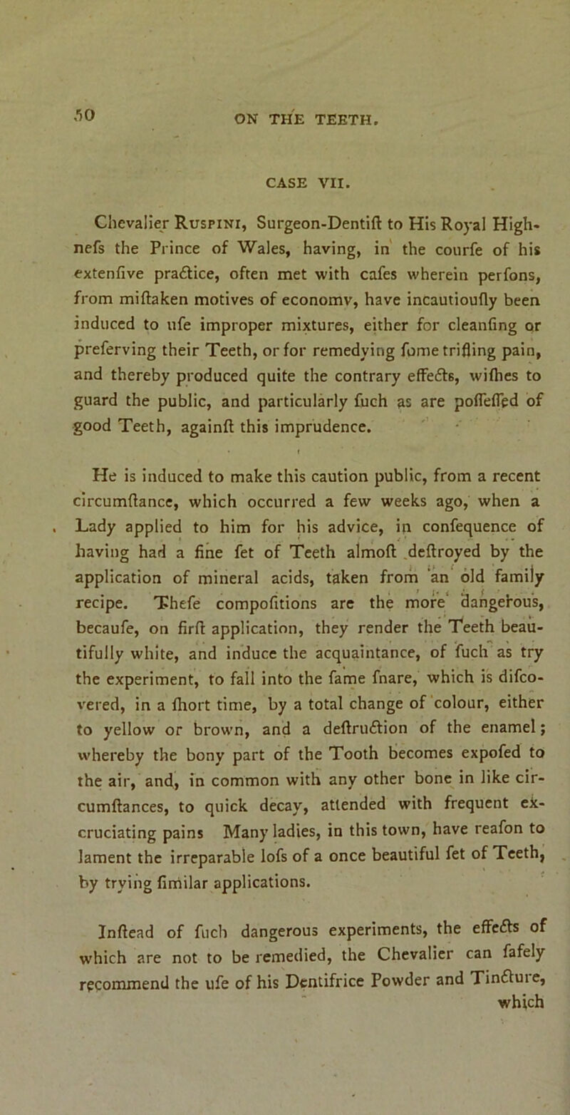 CASE VII. Chevalier Ruspini, Surgeon-Dentift to His Royal High- nefs the Prince of Wales, having, in' the courfe of his extenfive praftice, often met with cafes wherein perfons, from miftaken motives of economy, have incautioufly been induced to ufe improper mixtures, either for cleanfing or preferving their Teeth, or for remedying fume trifling pain, and thereby produced quite the contrary eflrefts, wifties to guard the public, and particularly fuch as are poflefled of good Teeth, againft this imprudence. He is induced to make this caution public, from a recent circumflance, which occurred a few weeks ago, when a Lady applied to him for his advice, in confequence of having had a fine fet of Teeth almoft .deftroyed by the application of mineral acids, taken from an old family recipe. Thefe compofitions are the more dangefous, becaufe, on firft application, they render the Teeth beau- tifully white, and induce the acquaintance, of fuch as try the experiment, to fall into the fame fnare, which is difco- vered, in a fhort time, by a total change of colour, either to yellow or brown, and a deftruftion of the enamel; whereby the bony part of the Tooth becomes expofed to the air, and> in common with any other bone in like cir- cumftances, to quick decay, attended with frequent ex- cruciating pains Many ladies, in this town, have reafon to lament the irreparable lofs of a once beautiful fet of Teeth, by trying firriilar applications. Inftead of fuch dangerous experiments, the effe^ls of which are not to be remedied, the Chevalier can fafely recommend the ufe of his Dentifrice Powder and Tinftuie, which