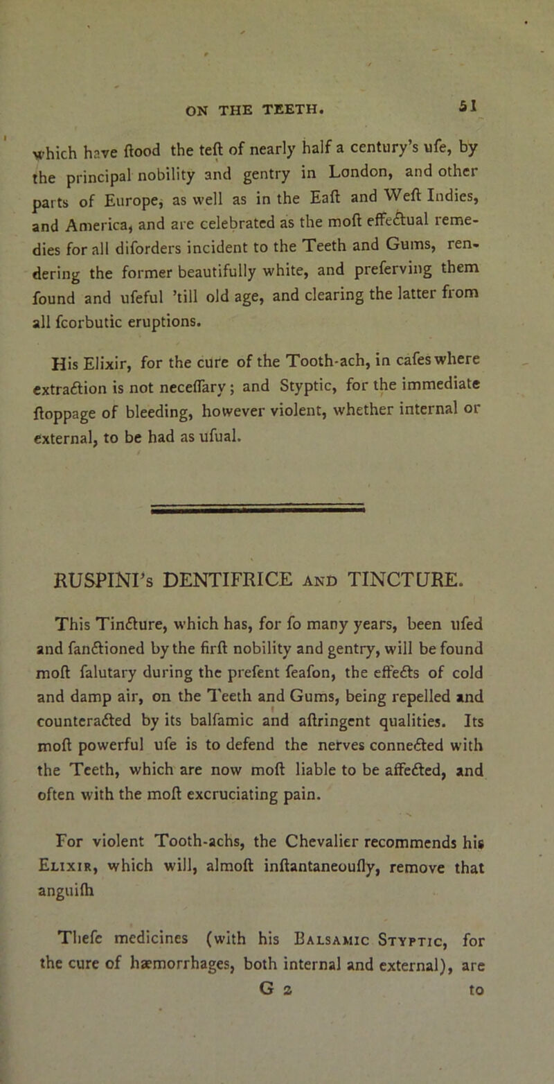 which have flood the teft of nearly half a century’s ufe, by the principal nobility and gentry in London, and other parts of Europcj as well as in the Eafl and Wefl Indies, and America, and are celebrated as the mofl effeAual reme- dies for all diforders incident to the Teeth and Gums, ren- dering the former beautifully white, and preferving them found and ufeful ’till old age, and clearing the latter from all fcorbutic eruptions. His Elixir, for the cure of the Tooth-ach, in cafes where extraftion is not neceflary; and Styptic, for the immediate floppage of bleeding, however violent, whether internal or external, to be had as ufual. RUSPINI’s DENTIFRICE and TINCTURE. This Tinfture, which has, for fo many years, been tifed and fanftioned by the firfl nobility and gentry, will be found mofl falutary during the prefent feafon, the efl'edfs of cold and damp air, on the Teeth and Gums, being repelled and countcrafted by its balfamic and aflringent qualities. Its mofl powerful ufe is to defend the nerves connefted with the Teeth, which are now mofl liable to be afFefted, and often with the mofl excruciating pain. For violent Tooth-achs, the Chevalier recommends his Elixir, which will, almoft inflantaneoufly, remove that anguilh Thefc medicines (with his Balsamic Styptic, for the cure of haemorrhages, both internal and external), are G 2 to