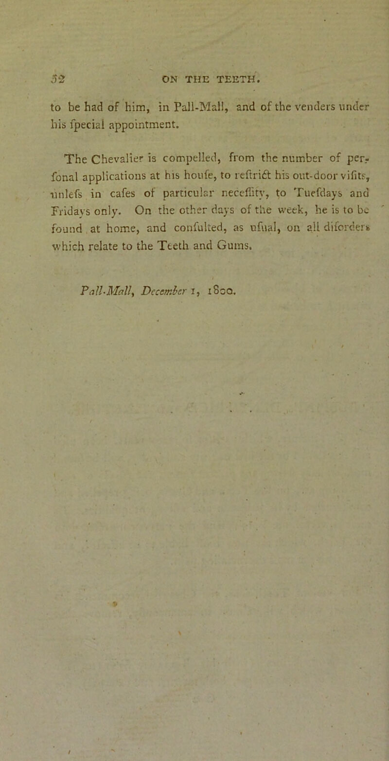 to be had of him, in Pall-Mall, and of the venders under his fpecial appointment. The Chevalier is compelled, from the number of per.- fonal applications at his houfe, to leftrift his out-door vifits, iinlefs in cafes of particular neccflity, to Tuefdays and Fridays only. On the other days of the week, he is to be found at home, and confulted, as ufual, on all diforders which relate to the Teeth and Gums. Pall-Mall^ December i, i8oo.