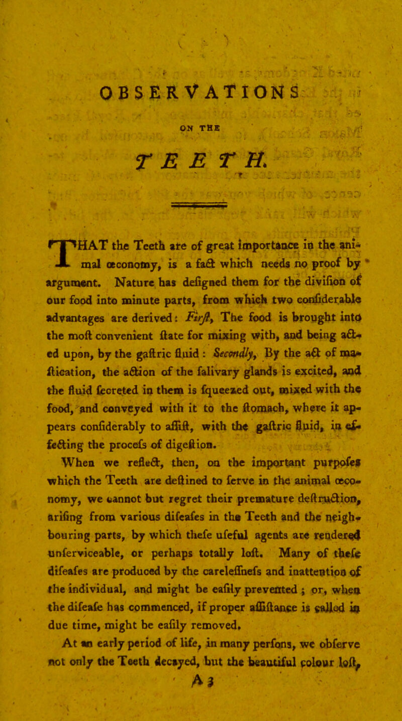 OBSERVATIONS ON THE !’ teeth. That the Teeth ate of great importtoce io the ani- mal ceconomy, is a faS which needs no proof by • argument. Nature has defigned them for the diviiion o£ our food into minute parts, from which two ccMiiiderable advantages are derived: The food is brought into the moft convenient ftate for mixing with, and being afl- ed upon, by the gaftric fluid : Secondly^ By the aft of ma^ ilication, the aftion of the falivary glands is excited, and the fluid feoretcd in them is fqueexed out, mixed with the food, and conveyed with it to the ftomach, where it ap- pears conflderably to afiifl, with the gaftric fluid, in e£- fefting the procels of digeflion. When we refleft, then, on the important purpoleii which the Teeth are deftined to fcrve in the animal (eco- nomy, we oannot but regret their premature deftiraftion, ariflng from various difeafes in tha Teeth and the neigh- bouring parts, by which thefe ufefiil agents ace reodec^ unferviceable, or perhaps totally loft. Many of thefe difeafes are produced by the carelefluefs and inattention of the individual, and might be eaflly prevented ; or, when the difeafe has commenced, if proper aflaftance is eaJlod in due time, might be eafily removed. At an early period of life, in many perfons, we obferve not only the Teeth decayed, but the beautiful colour A3