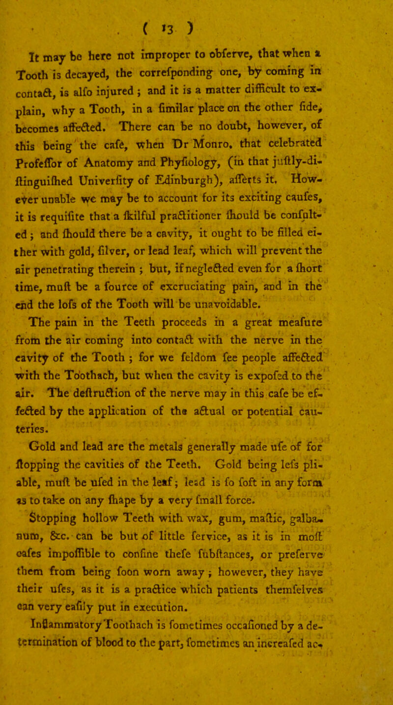 ( *3 ) It may be here not improper to obfenre, that when x Tooth is decayed, the correfponding one, by coming in contad, is alfo injured ; and it is a matter difficult to ex- plain, why a Tooth, in a fimilar place on the other fide, becomes affeded. There can be no doubt, however, of this being the cafe, when Dr Monro, that celebrated Profeffor of Anatomy and Phyfiology, (in that juftly-di- ftinguiOied Univerfity of Edinburgh), afl^tts it. How- ever unable we may be to account for its exfciting caufes, it is requifite that a Ikilful praditioner Ihould be confhlt- ed ; and fliould there be a cavity, it ought to be filled ei- ther with gold, Clver, or lead leaf, which will prevent the air penetrating therein ; but, ifnegleded even for afliort time, muft be a fource of excruciating pain, and in the end the lofs of the Tooth will be unavoidable. The pain in the Teeth proceeds in a great meafute from the air coming into contad with the nerve in the cavity of the Tooth ; for we feldom fee people affeded with the To’othach, but when the cavity is expofed to the air. The deftrudion of the nerve may in this cafe be ef- feded by the application of the adual or potential cau- teries. Gold and lead are the metals generally made ufe of for flopping the cavities of the Teeth, Gold being lefs pli- able, muft be ufed in the leaf ■, lead is fo foft in any form as to take on any fliape by a very fmall force. Stopping hollow Teeth with wax, gum, maftic, galba- aum, &c. can be but of little fervice, as it is in moft oafes impoffible to confine thefe fubftances, or preferve them from being foon worn away; however, they have their ufcs, as it is a pradice which patients themfelves can very cafily put in execution. Inflammatory Toothach is fomelimes occafioned by a de- termination of blood to the part, fometimes an incrcafed ac.^