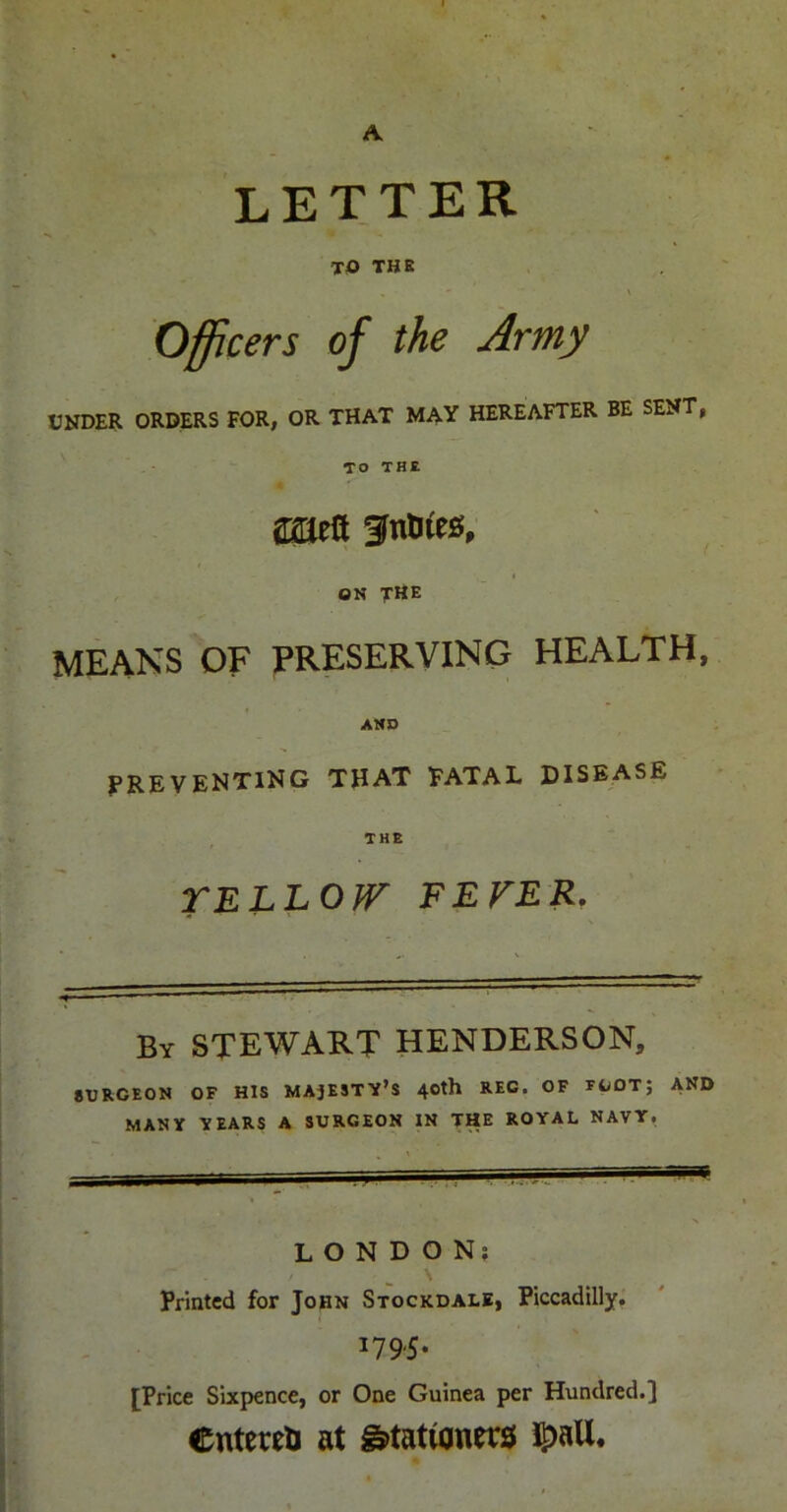 A letter TO THE Officers of the Army UNDER ORDERS FOR, OR THAT MAY HEREAFTER BE SENT, TO THE 4 ON the MEANS OF preserving HEALTH, AMP f^REVENTlNG THAT FATAL DISEASE THE TELLOfF FEVER. By STEWART HENDERSON, 8DRGEON OF HIS MAJESTY’S 40th REG. OF FOOT; AND MANY YEARS A SURGEON IN THE ROYAL NAVY, LONDON; Printed for John Stockdale, Piccadilly. 179.5. [Price Sixpence, or One Guinea per Hundred.] entered at g»tatwnrrs( i^all.