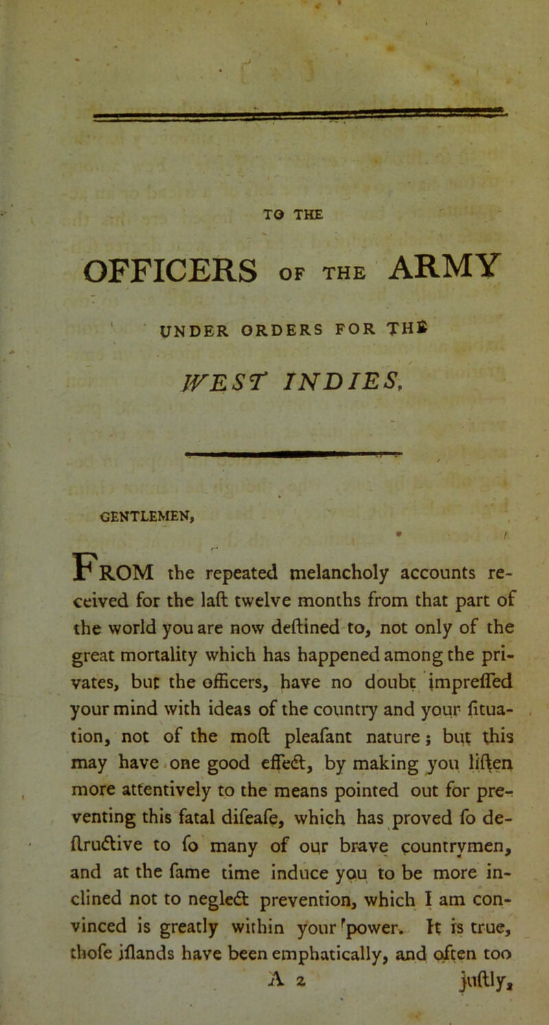 TO THE OFFICERS OF THE ARMY ceived for the laft twelve months from that part of the world you are now deftined to, not only of the great mortality which has happened among the pri- vates, but the officers, have no doubt imprefled your mind with ideas of the country and your fitua- , tion, not of the moft pleafant nature; but this may have • one good effedf, by making you lif^en more attentively to the means pointed out for pre- venting this fatal difeafe, which has proved fb de- flru<5live to fo many of oqr brave countrymen, and at the fame time induce you to be more in- clined not to negledt prevention, which I am con- vinced is greatly within your^power. ft is true, thofe illands have been emphatically, and often too UNDER ORDERS FOR THB IVEST INDIES, GENTLEMEN, the repeated melancholy accounts re-