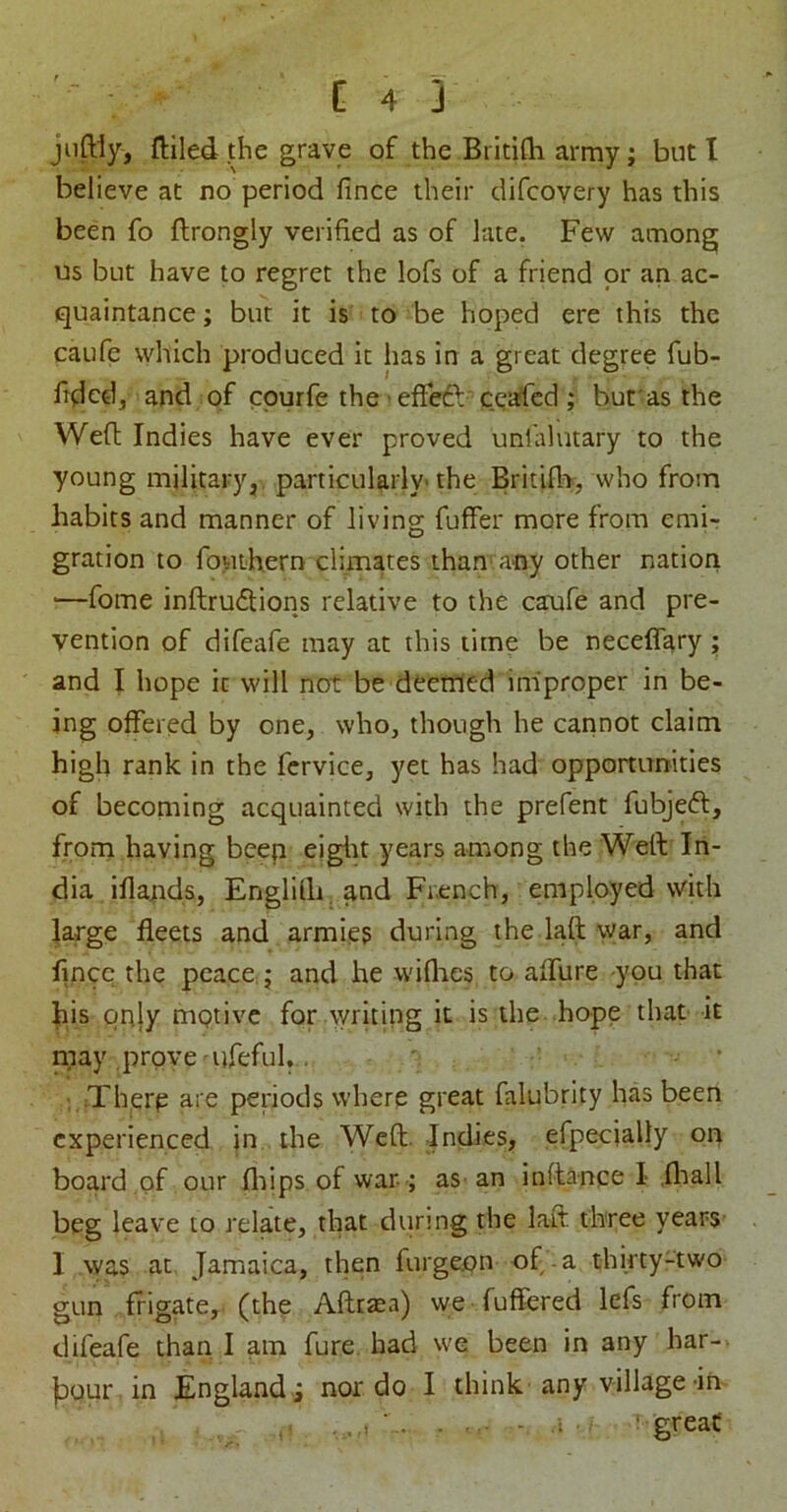 jiiftiy, ftiled the grave of the Britifli army; but I believe at no period fince their difcovery has this been fo ftrongly verified as of late. Few among us but have to regret the lofs of a friend or an ac- quaintance ; but it is to be hoped ere this the caufe which produced it has in a great degree fub- hdcd, and of cpurfe the' effedl ceased ; but as the Wefl Indies have ever proved unlalutary to the young military^, particularly' the Britife, who from habits and manner of Jiving fuffer more from emi-r gration to fouthern climates than any other nation ■—fome inftru6lions relative to the caaafe and pre- vention of difeafe may at this time be neceffary ; and I hope it will not be deemed improper in be- ing offered by one, who, though he cannot claim high rank in the fcrvice, yet has had opportimities of becoming acquainted with the prefent fubjeft, froni having beep eiglit years among the Weft In- dia iflapds, Englilli, and French, employed with large fleets and armies during the laft war, and flncc^ the peace, j and he wiflies to afllire you that hiis qnjy mgtivc for \yricing it is the hope that it may prove ureful..,: ' - • ; ;Therp are periods where great falubrity has been experienced in the Weft. JndieS;, efpecially on board of our fltips of war ; as an inftance I .fliall beg leave to relate, that durmg the laft three years 1 was at Jamaica, then furgeon of-a thirty-two gun frigate, (the Afttsea) we fuffered lefs from difeafe than I am fure had we been in any har- jDQur in England ; nor do I think any village-in , . ..• - .t . ' great