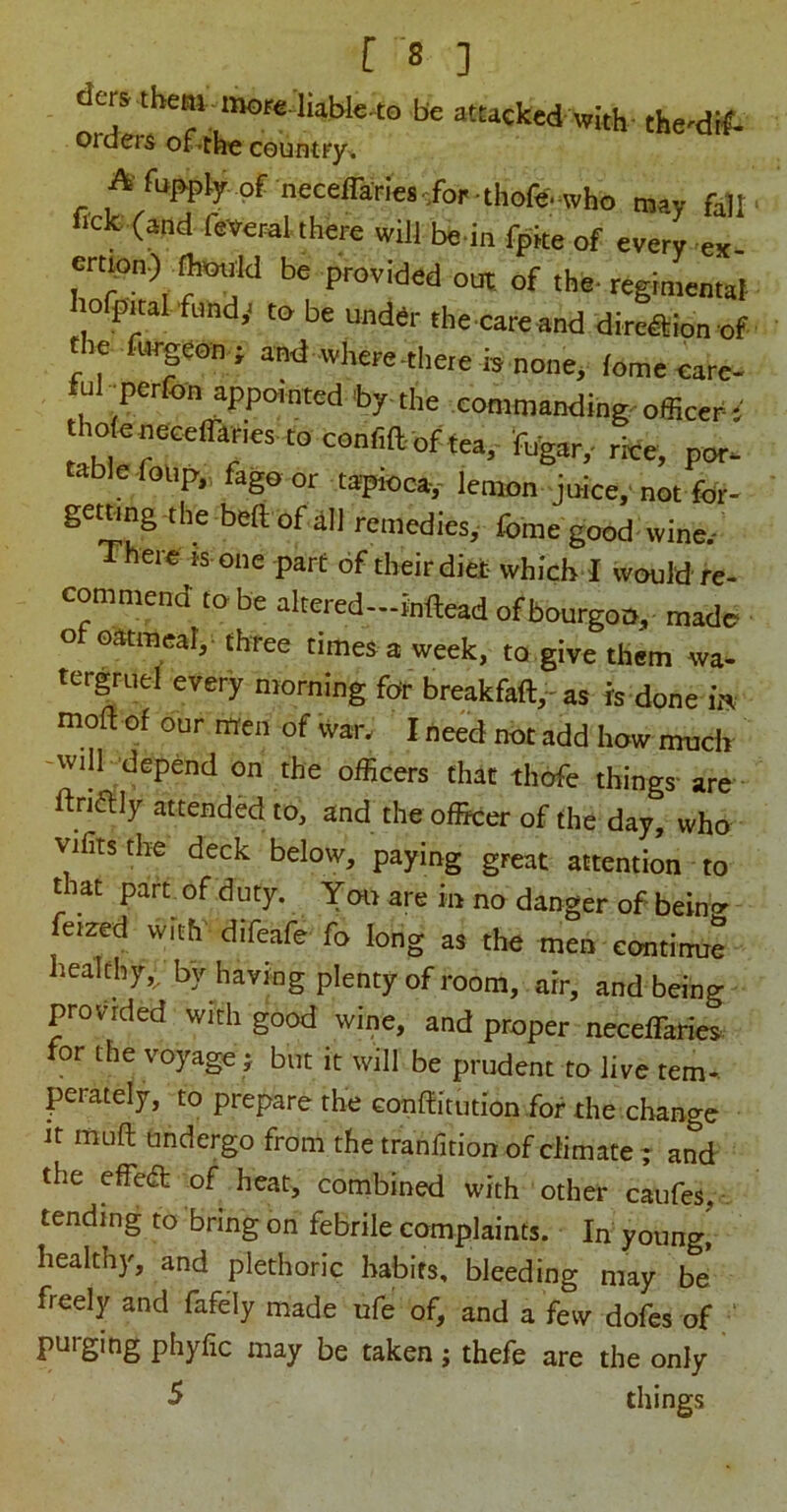 ders them inore liablc^to be attacked with the'di#- orders of*tlie country^ Afupply of neceffanefic/or-thofe.^w may fait fick: (and feverat there will be in fpke of every ex- ert^on) ^otrld be provided out. of the- regimentat hofpital fund,^ to be unddr the .care and dire^ion of the fl«-geoo ; and where-there b .none, feme care- ful •perfon appointed by-the commanding, officers tho{e.neceiran€s. to conriaof tea,'%^^ rice, por. table-foup,, fago or tapioca-,- lenion joice, not for- getnng the beft of dll remedies, fome good wine.- There is one part of their diet which I would re- commend to be altered—inllead ofbourgoo, made of oatraear,. three times a week, to give them wa- tergruel every morning for breakfaft,-as is done m mod of our rtren of war. I ne^d not add how much -will depend on the officers that thofe things- are ftnaily attended to, and the officer of the day, who vifitsthe deck below, paying great attention to that part of duty. You are in no danger of bein<r ferzed with difeafe fo long as the men eontimie healthy,, by having plenty of room, air, and being provided with good wine, and proper neceffaries for the voyage ; but it will be prudent to live tem- perately, to prepare the Gonditution for the .change it mud tmdergo from the tranfition of climate ; and the effed of heat, combined with other caufes, - tending to bring on febrile complaints. In young! healthy, and plethoric habits, bleeding may be freely and fafely made ufe of, and a few dofes of ‘ purging phyfic may be taken; thefe are the only -5 things