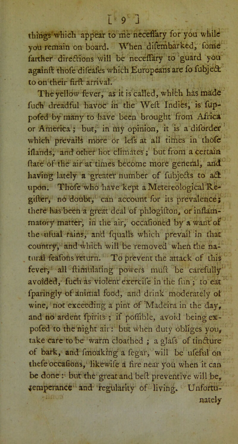 tbings'which appear to me neceffary for you while you remain on board. When difernbarked, foifie farther direfrions will be necelfary to guard you againfl: thofe difeafes which Europeans are fo fabje'^ to on'their firft arrival. The yellow fever, as it is called, whibh has mide' fuch dreadful haVOC in the Weft Indies,' is fup- pofed by many to have been brought from African or America; but, in ray opinion, it is a diforder ' which prevails more or lefs at all tithes in thole iflands, and other hot cHmdtes; but from a certain ftate'of the air at times become more general, and having lately a greateV number of fubjeds to aft upOn. Thofe who have 'kept a Metereological Re- giftier, no doubr,’ can account for its prevalence; there has beeh a great deal of phlogifton, or indam- matory matter, in the air, occafioned by a want of the -ufual tains,-an'd fqualh which prevail in that country, and'tlhich will be removed when the iia- tnrsll feafons return. To prevent the attack of this fever, air ftimhlating powers muft be carefully' avoided,- fudi as violent'exercife in the fun ; to eat fparingly of animal food, and drink moderately ot wine, not exceeding a pint of TVladeira In the day, and no ardent I^iriis ; if pofiible, avoid being ex- pofed to the night air : but when duty obliges you, take care to be warm cloathed ; a glafs of tintfture of bark, and fmo'akihg a fegar^ will be ufeful on thefe occaGon3,“likewife a fire near you when it can be done but the' great and beft preventive will be, ^eraperance‘-and feglilarity of living. Unfortu- nately