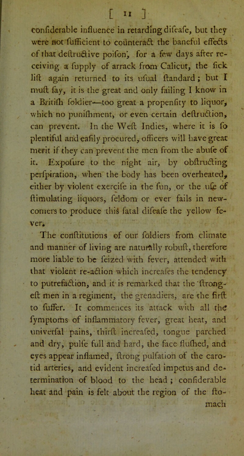 confiderable influence in retarding difeafe, but they were not fufficient to coiinieraft the baneful efiedls of that deftrucUve poifon^ for a few days after re- ceiving a fupply of arrack from Calicut, the lick lift again returned to its ufual Itandard; but I muft fay, it is the great and only failing I know in a Britifli foklier—too great a propenfity to liquor, which no punifhment, or even certain dcftru<ftion, can prevent. In the Weft Indies, where it is fo plentiful and eafily procured, officers will have great merit if they can prevent the men from the abufe of it. Expofure to the night air, by obftruding perfpiration, when the body has been overheated, either by violent exercife in the fun, or the ufe of ftimulating liquors, feldom or ever fails in new- comers to produce this fatal difeafe the yellow fe- ver. The cortftitutions of our foldiers from climate and manner of living are naturtilly robuft, therefore more liable to be feized with fever, attended with that violent re-adion which increafes the tendency to putrefadlion, and it is remarked that the 'ftrong- eft men in a regiment, the grenadiers, are the firft to fufler. It commences its attack with all th^ fymptoms of inflammatory fever, great heat, and univerfal pains, thirft increafed, tongue parched , and dry, pulfe full and hard, the face flufhed, and eyes appear inflamed, ftrong pulfation of the caro- tid arteries, and evident increafed impetus and de- termination of blood to the head ; confiderable heat and pain is felt about the region of the fto- mach
