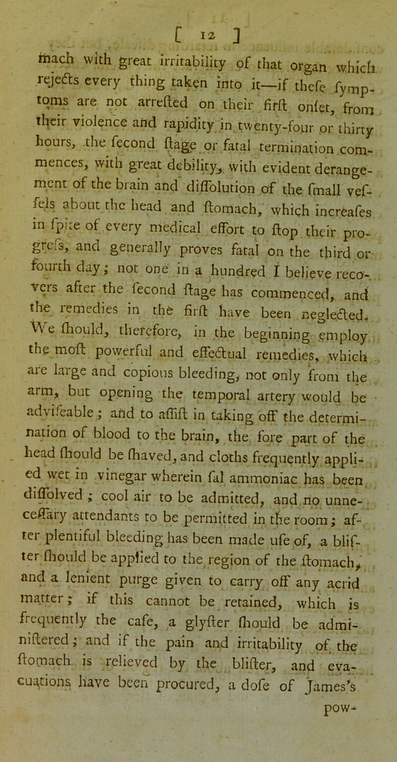 iTiach with great irritability of that organ which rejefts every thing taken into it—if thefe fymp, toms are not arrefted on their firft ontet, from their violence atid rapidity in twenty-four or thirty hpurs, -the fecond ftage or fatal termination com- mences, with great debility^ with evident derange- ment of the brain and diflblution of the fmall vef- fels about the head and ftomach, whigh increafes in fpite of every medical effort to flop their pro- grefs, and generally proves fatal on the third or fourth day; not one in a hundred I believe reco- veis after the fecond ftage has commenced, and tho remedies in the firft have been negleded. \^'e ftaould, therefore, in the beginning employ the moft powerful and effectual remedies, which aj-e large and copious bleeding, not only from the arm, but opening the temporal artery would be advifeable ; and to affift in taking off” the determi- nation of blood to the brain, the fore part of the head fhould be fhaved, and cloths frequently appli- ed wet in vinegar wherein fal ammoniac has been di^lved ; cool air to be admitted, and no unne- ceffaiy attendants to be permuted in the room; af- ter plentiful bleeding has been made ufe of, a blif- ter fliould be applied to the region of the ftomach^ and a lenient purge given to carry off” any acrid matter; if this cannot be retained, which is frequently the cafe, a glyfter fiiould be admi- niftered; and if the pain and irritability of the ftomach. is relieved by the blifter, and eya,- cu^^tions have been procured, a dofe of James’s pow*