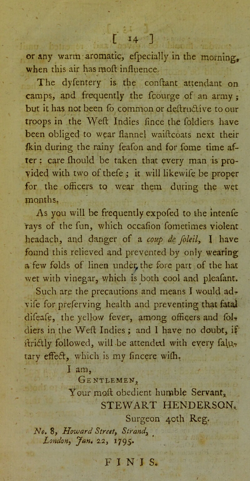 or any warm aromatic, efpecially in the morning, when this air has rnoft influence.- The dyfentery is the conftant attendant on camps, and frequently the fcourge of an army; but it has not been fo common or deftrudive to our troops in the \Yeft Indies fince the foldlers have been obliged to wt:ar flannel waiftcoats next their /kin during the rainy feafon and for fome time af- ter: care fliould be taken that every man is pro- vided with two of thefe ; it will likewife be proper for the officers to wear them during the wet months, As you will be frequently expofed to the intenfe rays of the fun, which occafion fometimes violent headacb, and danger of a coup dc foleily I have found this relieved and prevented by only wearing a few folds of linen unde^ the fore part of the hat wet with vinegar, which is both cool and pleafanc. Such are the precautions and means J would adr vife for preferving health and preventing that fatal difeafe, the yellow fever, among officers and fol-r diers in the Weft Indies; and I have no doubt, if ftridly followed, will -be attended with every fa\u,-r tary effe(ft, which is my fincere wiffi, I am. Gentlemen, Your moft obedient humble Servant, STEWART HENDERSON, Surgeon 40th Reg. 2^0. 8, Howard Stroet, Strandy London^ Jan, 22, J795. FINIS.