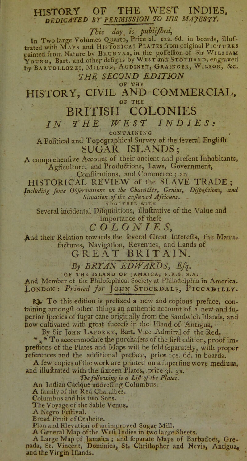 history of the west indies, dedicated by permission to his MAJESrr. 'fhls day ^ is pubii/hcd, In Two large Volumes (Quarto, Price 2I. 12s. 6d. in boards, illuf- trated withMaps and Historical Plates from original Pictures uainted from Nature bv BKUNYAs.in the poflcflion of SirWiLiiAM Young, Bart, and other defigns by West and Stothard, engraved by Bartollozzi, Milton, Audinet, Grainger, Wilson, &c. <IHE SECOND EDITION OF THE HISTORY, CIVIL AND COMMERCIAL, OF THE BRITISEI COLONIES IN THE PVEST INDIES: CONTAINING . A Political and Topographical Survey of the feveral Englifli SUGAR ISLANDS; A comprehenfive Account of their ancient and prefent Inhabitants, Agriculture, and Produdtions, Laws, Government, Conflimtions, and Commerce ; an HISTORICAL REVIEW of the SLAVE TRADE; Including fame Obfernjations on the Charahler, Genius, Difpofttions, and Situation of the enjlaved Africans, . TOGETHER WITH Several incidental Difquifitions, illuftrative of the Value and Importance of thele COLONIES, And their Relation towards the feveral Great Interefts, the Manu- faftures, Navigation, Revenues, and Lands of G R E A T BRITAIN. By BRTJN EDWARDS, Efci. OF THE ISLAND OF JAMAICA, F.R.S. s.A. And Member of the Pliilofophical Society at Philadelphia in America- X^ONDON : Printed for John Stockdale, Piccabilly. S3, To this edition is prefixed a new and copious preface, con- taining amongft other things an authentic account of a new* and fu- perior fpecies of fiigar cane originally from the Sandwich lilands, and how cultivated with great fuccefs in the Ifland of Antigua, By Sir John Laforey, Bart. Vice -Admiral of the Red. * To accommodate the purchafers of the firft edition, proof im- preflions of the Plates and Maps will be fold feparately, with proper references and the additional preface, price los. 6d. in boards. A few copies of the work are printed on a fupei fine wove iriediura, and illuftrated with the fixteen Plates, price 3I. 3s. Tbcfollonuing is a Lift of the Plates, An Indian Cacique addreiling Columbus. A family of the Red Chai aibes. Columbus and his two Sons. The Voyage of the Sable Venu^. A Negro Feftival. • Bread Fruit of Otaheite. ' - Plan and Elevation of an improved Sugar Mill. A General Map of the Wefl. Indies in two large Sheets. A Large Map pf Jamaica ; and feparate Maps of Barbadoes, Gre- nada, St. Vincent, Dominica, St. Chrillopher and Nevis, Antigua, and tlie Virgin ^(lands.