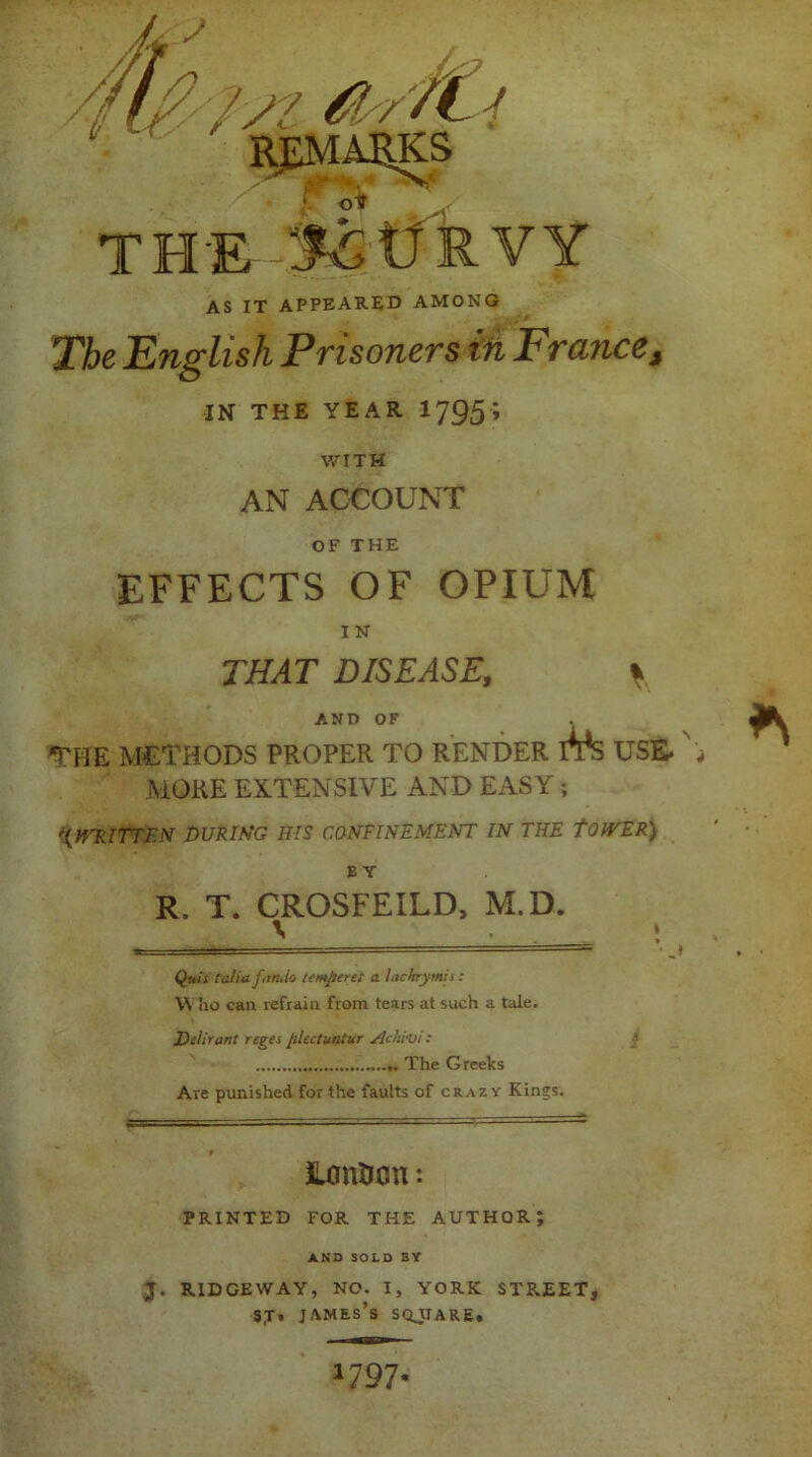 THE -v!£tfRVY AS IT APPEARED AMONG The English Prisoners in France, IN THE YEAR 1795 ’ WITH AN ACCOUNT OF THE EFFECTS OF OPIUM I N THAT DISEASE, \ AND OF *the methods proper to render its use. , MORE EXTENSIVE AND EASY ; ({WRITTEN DURING HIS CONFINEMENT IN THE tOIVER) BY R. T. CROSFEILD, M.D. t _ Quis (alia fan Jo temper et a. lackrymis: Who can refrain from tears at such a tale. Delirant reges plcctuntur AcMni: The Greeks Are punished for the faults of crazy Kings. iLmition: PRINTED FOR THE AUTHOR; AND SOLD BY J. RIDGEWAY, NO. I, YORK STREET, sx• james’s sqjtare. *797