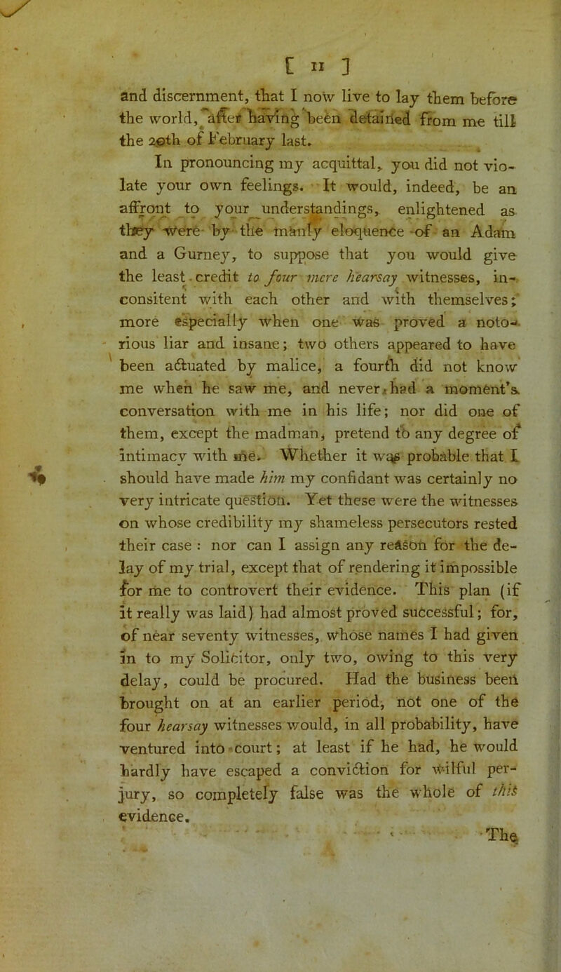 and discernment, that I now live to lay them before the world,^ afTer having be£n detairied from me till the 2gith of February last. In pronouncing my acquittal, you did not vio- late your own feelings. It would, indeed, be an affront to your understandings, enlightened as they Were by the mknly eloquence of an Adam and a Gurney, to suppose that you would give the least - credit to four mere hearsay witnesses, in- consitent with each other and Avith themselves; more especially Avhen one was proved a noto- rious liar and insane; two others appeared to have been adtuated by malice, a fourth did not knoAV me when he saw me, and never* had a moment’s, conversation with me in his life; nor did one of them, except the madman, pretend to any degree of intimacy with ihe. Whether it w^ probable that I should haAre made him my confidant Avas certainly no very intricate question. Yet these Avere the ivitnesses on Avhose credibility my shameless persecutors rested their case : nor can I assign any reASOn for the de- lay of my trial, except that of rendering it impossible for me to controvert their evidence. This plan (if it really was laid) had almost proved successful; for, of near seventy witnesses, whose names I had given in to my Solicitor, only two, owing to this very delay, could be procured. Had the business beeii brought on at an earlier period, not one of the four hearsay witnesses would, in all probability, haA*e ventured into court; at least if he had, he would hardly have escaped a convidfcion for Avilful per- jury, so completely false was the whole of this evidence. t • The