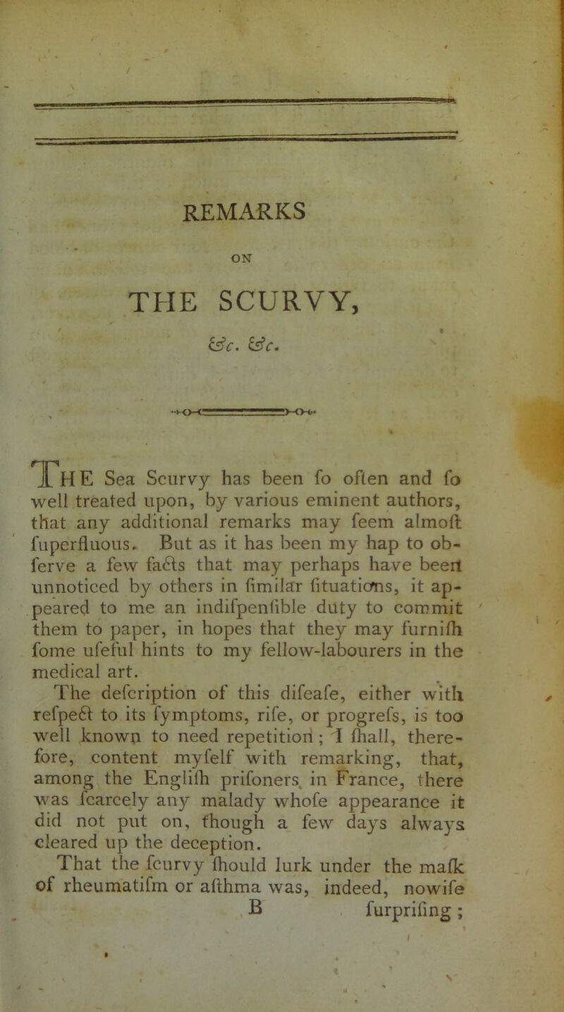 REMARKS ON THE SCURVY, &C. &C. • *-o-c- ■■ ■ r —■■—>-<>0* 1H E Sea Scurvy has been fo often and fo well treated upon, by various eminent authors, that any additional remarks may feem almoft fuperfluous. But as it has been my hap to ob- ferve a few fa£ls that may perhaps have been unnoticed by others in fimilar lituaticms, it ap- peared to me an indifpenlible duty to commit them to paper, in hopes that they may furnifh fome ufeful hints to my fellow-labourers in the medical art. The defcription of this difeafe, either with refpeft to its fymptoms, rife, or progrefs, is too well known to need repetition; 1 (hall, there- fore, content myfelf with remarking, that, among the Englilh prifoners in France, there was fcarcely any malady whofe appearance it did not put on, though a few days always cleared up the deception. That the fcurvy Ihould lurk under the mafk of rheumatifm or afthma was, indeed, nowife . , B furpriiing ; \