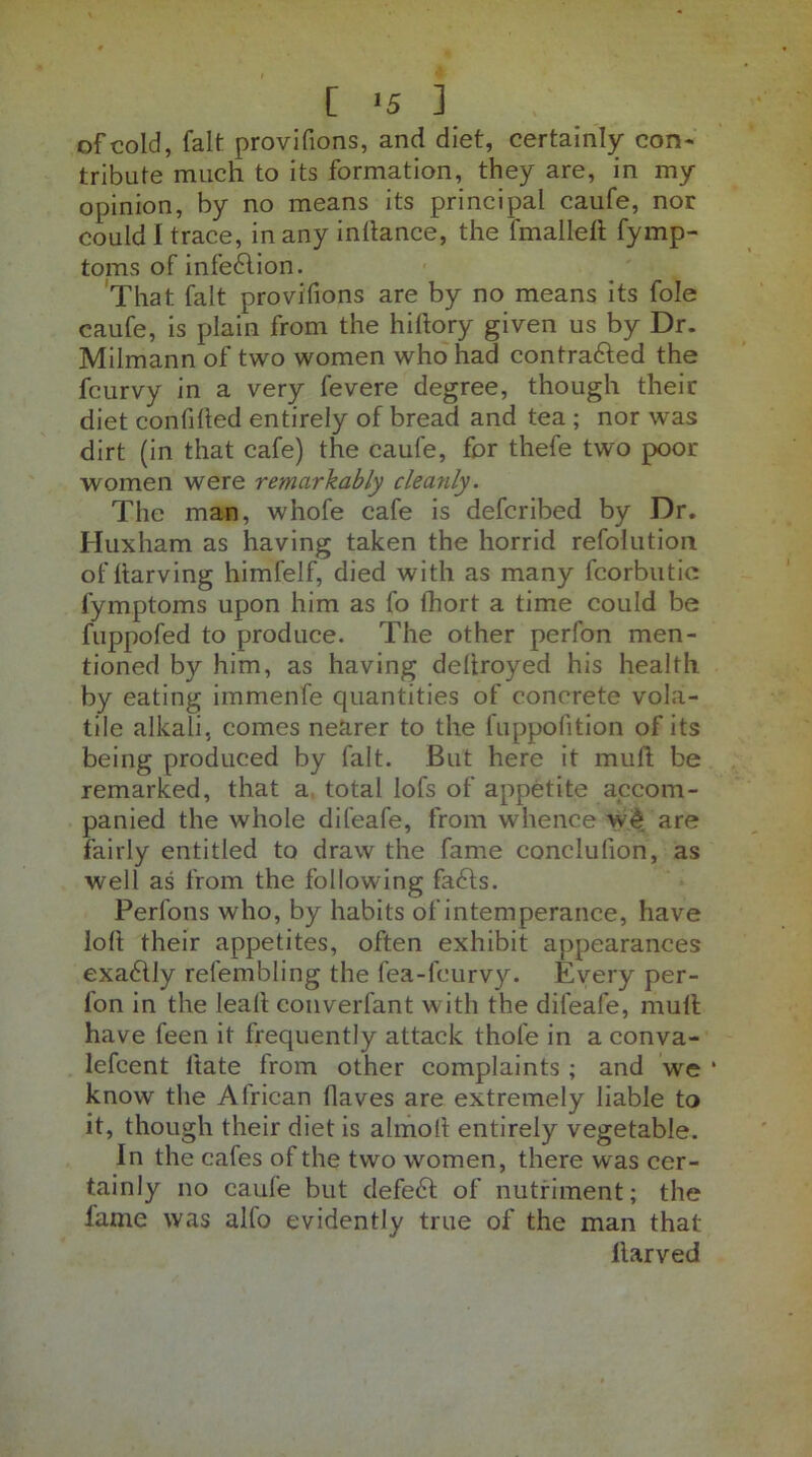 of cold, fait provifions, and diet, certainly con- tribute much to its formation, they are, in my opinion, by no means its principal caufe, nor could I trace, in any indance, the fmalled fymp- toms of infe£lion. That fait provifions are by no means its foie caufe, is plain from the hidory given us by Dr. Milmann of two women who had contrafted the fcurvy in a very fevere degree, though their diet confided entirely of bread and tea ; nor was dirt (in that cafe) the caufe, for thefe two poor women were remarkably cleanly. The man, whofe cafe is defcribed by Dr. Huxham as having taken the horrid refolution of darving himfelf, died with as many fcorbutic fymptoms upon him as fo fhort a time could be fuppofed to produce. The other perfon men- tioned by him, as having dedroyed his health by eating immenfe quantities of concrete vola- tile alkali, comes nearer to the fuppofition of its being produced by fait. But here it mud be remarked, that a total lofs of appetite accom- panied the whole difeafe, from whence w£ are fairly entitled to draw the fame conclulion, as well as from the following fafts. Perfons who, by habits of intemperance, have lod their appetites, often exhibit appearances exaddly refembling the fea-fcurvy. Every per- fon in the lead converfant with the difeafe, mud have feen it frequently attack thofe in a conva- lefcent date from other complaints ; and we * know the African daves are extremely liable to it, though their diet is almod entirely vegetable. In the cafes of the two women, there was cer- tainly no caufe but defedd of nutriment; the fame was alfo evidently true of the man that llarved