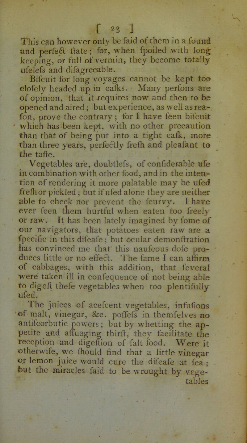 This can however only be (aid of them in a found and perfect Hate; for, when fpoiled with long keeping, or full of vermin, they become totally ufelefs and difagreeable. Bifcuit for long voyages cannot be kept too clofely headed up in calks. Many perfons are of opinion, that it requires now and then to be opened and aired; but experience, as well as rea- fon, prove the contrary; for I have feen bifcuit * which has been kept, with no other precaution than that of being put into a tight calk, more than three years, perfectly frefh and pleafant to the tafie. Vegetables are, doubtlefs, of confiderable ufe in combination with other food, and in the inten- tion of rendering it more palatable may be ufed frefh or pickled ; but if ufed alone they are neither able to check nor prevent the lcurvy. I have ever feen them hurtful when eaten too freely or raw. It has been lately imagined by fome of our navigators, that potatoes eaten raw are a fpecihc in this difeafe; but ocular demonftration has convinced me that this naufeous dofe pro- duces little or no effe£t. The fame J can affirm, of cabbages, with this addition, that feveral were taken ill in conlequence of not being able to diged thefe vegetables when too plentifully ufed. The juices of acefcent vegetables, infufions of malt, vinegar, &c. poffefs in themfelves no antilcorbutic powers; but by whetting the ap- petite and affuaging third, they facilitate the reception and digeftion of fait food. Were it othervvife, we lhould tind that a little vinegar or lemon juice would cure the difeafe at fea ; but the miracles laid to be wrought by vege- tables