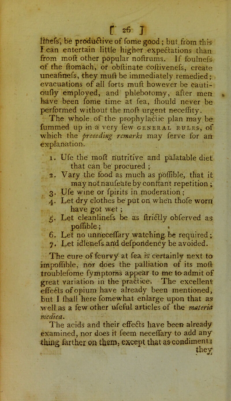 r *«■ j Ifnefs', be produ&ive of fome good; but from thi-s lean entertain little higher expectations than from mod other popular noftrums. If foulnefs of the ftomach, or obftinate coftivenefs, create uneafmefs, they mull be immediately remedied; evacuations of all forts rauft however be cauti- oufly employed, and phlebotomy, after men have been fome time at fea, fhould never be performed without the moft urgent neceflity. The whole of the prophylactic plan may be fummed up in a very few general rules, of which the preceding remarks may ferve for an explanation'. 1. Ufe the moft: nutritive and palatable diet that can be procured ; 2. Vary the food as much as poflible, that it may not naufe'ate by conttant repetition ; 3. Ufe wine or fpirits in moderation; 4. Let dry clothes be put on when thole worn have got wet; 5. Let cleanlinefs be as ftri&ly obferved as poftible; * 6. Let no unneceftary watching be required; 7. Let idlenefs and defpondency be avoided. The cure of (curvy* at fea i:s‘ certainly next to impolftble, nor does the palliation of its moft troublefome fymptoms appear to me to admit of great variation in the praCtice. The excellent effects of opium have already been mentioned, but I (hall here fomewhat enlarge upon that as well as a few other ufeful articles of the materia me die a. The acids and their effeCts have been already examined, nor does it feem necefiary to add any thing farther on them, except that ascondimenu the^