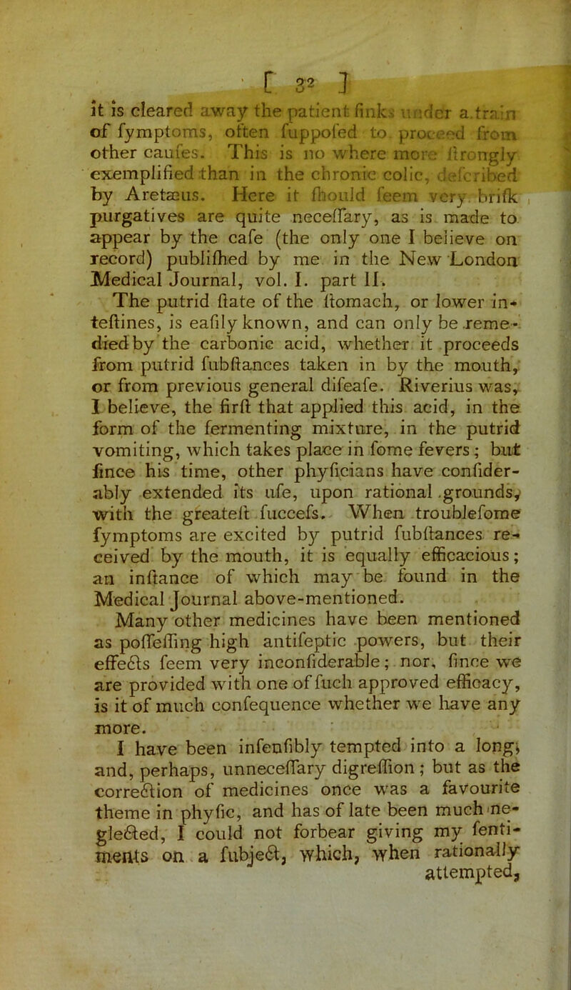 : r 3* J it is cleared away the patient fink let a train of fymptoms, often fuppofed to. proceed from other caufes. This is no where more flrongly exemplified than in the chronic colic, de!bribed by Aretaeus. Here it fhould feem very brifk purgatives are quite neceffary, as is made to appear by the cafe (the only one I believe on record) publifhed by me in the New London Medical Journal, vol. I. part II. The putrid ftate of the ttomach, or lower in- teftines, is eafily known, and can only be reme- died by the carbonic acid, whether it proceeds from putrid fubftances taken in by the mouth, or from previous general difeafe. Riverius was, I believe, the firfl: that applied this acid, in the form of the fermenting mixture, in the putrid vomiting, which takes place in fome fevers; but fmee his time, other phyficians have confider- ably extended its ufe, upon rational .grounds,' with the greateft fuccefs. When troublefome fymptoms are excited by putrid fubfiances re- ceived by the mouth, it is equally efficacious; an inftance of which may be found in the Medical Journal above-mentioned. Many other medicines have been mentioned as pO fie fling high antifeptic powers, but their effects feem very inconfiderable; nor, fince we are provided with one of fuch approved efficacy, is it of much confequence whether we have any more. I have been infenfibly tempted into a long; and, perhaps, unnecefifary digreffion ; but as the correction of medicines once was a favourite theme in phyfic, and has of late been much ne- gle&ed, I could not forbear giving my fenti- men-ts on a fubjeCt, which, when rationally attempted,