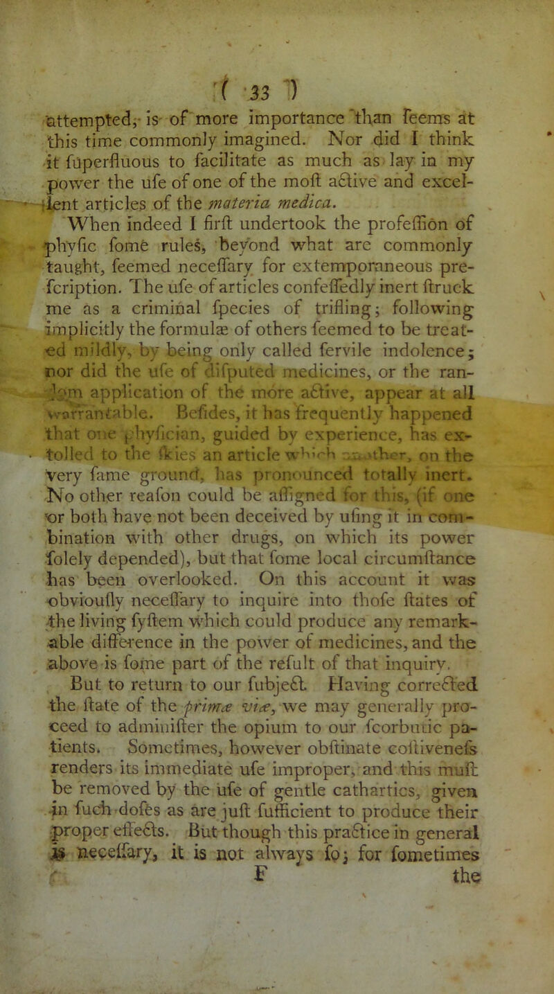 attempted, is of more importance 'than Teems at this time commonly imagined. Nor did I think it fuperfluous to facilitate as much as lay in my power the ufe of one of the moft active and excel- > Tent articles of the materia medica. When indeed I firft undertook the profeflion of ph'yfic fome rules, beyond what are commonly taught, feemed neceffary for extemporaneous pre- scription. The ufe of articles confeflfedly inert ftruck me as a criminal fpecies of trifling; following implicitly the formulas of others feemed to be treat- ed mildly, by being only called fervile indolence; nor did the ufe of difputed medicines, or the ran- kmi application of the more a£tive, appear at all warrantable. Befides, it has frequently happened that one phyfician, guided by experience, has ex- • tolled to the ikies an article which aether, on the very fame ground, lias pronounced totally inert. No other reafon could be afligned for this, (if one ;or both have not been deceived by uting it in com- bination with other drugs, on which its power folely depended), but that fome local circumftance has been overlooked. On this account it was obvioufly necefl'ary to inquire into thofe ftates of the living fyftem which could produce any remark- able difference in the power ot medicines, and the above is fome part of the refult of that inquiry. But to return to our fubjefl Having corrected the if ate of the prtma via, we may generally pro- ceed to adminifter the opium to our fcorbiuic pa- tients. Sometimes, however obftinate coftivenefs renders its immediate ufe improper, and this mult be removed by the ufe of gentle cathartics, given in fuch dofes as are juft futficient to produce their proper efteffs. But though this practice in general is neceffary, it is not always foj for fometimes S' the