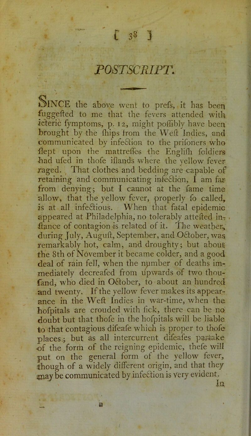 POSTSCRIPT. Sin CE the above went to prefs, it has been fuggefted to me that the fevers attended with icteric fymptoms, p. 12, might poffibly have been brought by the (hips from the Weft indies, and communicated by infe&ion to the prifoners who flept upon the mattrefles the Englifh foldiers had ufed in thofe iflands where the yellow fever raged. That clothes and bedding are capable of retaining and communicating infection, I am far from denying; but I cannot at the fame time allow, that the yellow fever, properly fo called, is at all infectious. When that fatal epidemic appeared at Philadelphia, no tolerably attefted im . ftance of contagion is related of it. The weather,, during July, Auguft, September, and OCtober, was. remarkably hot, calm, and droughty; but about the 8th of November it became colder, and a good deal of rain fell, when the number of deaths im- mediately decreafed from upwards of two thou- fand, who died in OCtober, to about an hundred and twenty. If the yellow fever makes its appear- ance in the Weft Indies in war-time, when the hofpitals are crouded with fick, there can be no doubt but that thofe in the hofpitals will be liable to that contagious difeafe which is proper to thofe places.; but as all intercurrent difeafes partake of the form of the reigning epidemic, thefe will put on the general form of the yellow fever, though of a widely different origin, and that they sjnay be communicated by infection is very evident. ' ' Id a 1