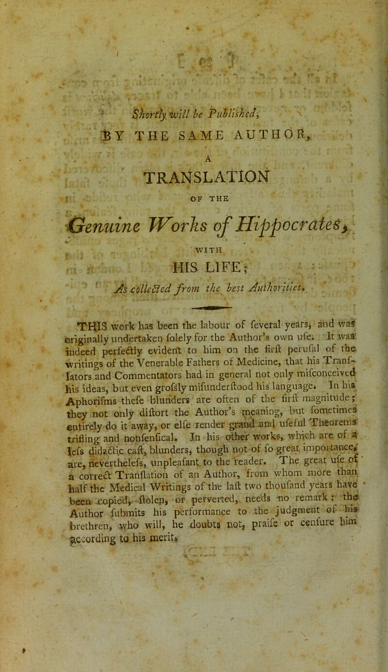 Shortly will be Published-, \ BY THE SAME AUTHOR, A TRANSLATION OF THE Genuine TVorks of Hippocrates> WITH HIS LIFE As -colic6icd from the best Authorities. THIS work has been the labour of feveral years* and v/a$ originally undertaken folelyfor the Author’s own ufe. It was indeed perfedtly evident to him on the firft perufal of the writings of the Venerable Fathers of Medicine, that his Tranf- lators and Commentators had in general not only mifconceived his ideas, but even grofsly mifunderftood his language* In hia Aphorifms thefe blunders are often of the full magnitude; they not only diftort the Author’s meaning, but fometimes entirely do it away, or elfe render grand .and ufeful Theorems trifling and nonfenfical. In his other works, which are of a lefs didadtic call, blunders, though not of fo great importance, are, neverthelefs, unpleafant. to the reader. The great ufe of a corredt Tranflation of an Author, from whom more than half the Medical Writings of the laft two thoufand years have * been copied, ftolep, or perverted, needs -no remark : the Author fubmits his performance to the judgment or his brethren, tvho will, he doubts not, praife or cenfure him according to his merit,