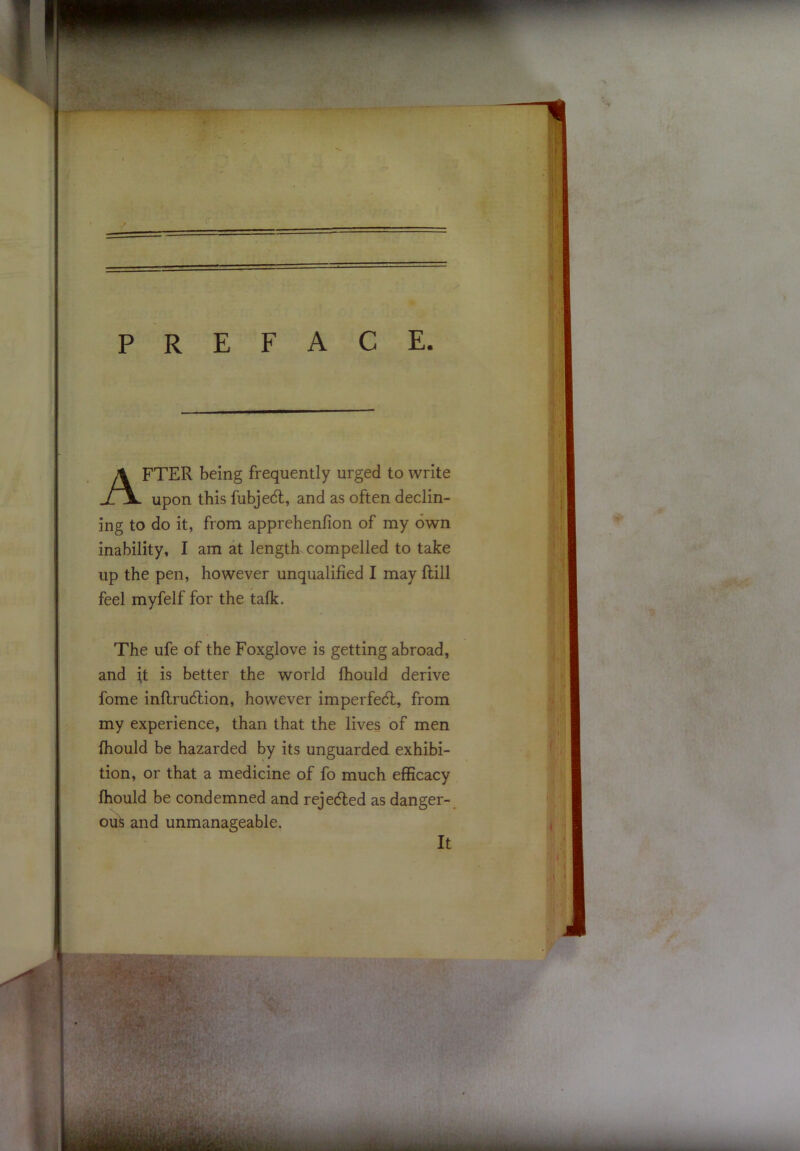 PREFACE. FTER being frequently urged to write upon this fubjedl, and as often declin- ing to do it, from apprehenfion of my own inability, I am at length compelled to take up the pen, however unqualified I may ftill feel myfelf for the talk. The ufe of the Foxglove is getting abroad, and it is better the world fhould derive fome inflrudlion, however imperfedl, from my experience, than that the lives of men fhould be hazarded by its unguarded exhibi- tion, or that a medicine of fo much efficacy fhould be condemned and rejeded as danger- ous and unmanageable. It